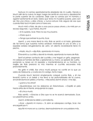 PÁGINA125
Sostuve mi camisa apretadamente alrededor de mi cuello. Viendo a
Much salir de la cueva, le seguí, luego me senté en una roca y desabroché
la parte superior de los cordones. Dejé caer la camisa por mi hombro y
agarré fuertemente el resto. Sabía que tenía mi muselina puesta, pero aún
así. Era una chica, y ellos chicos, y nunca estuve más segura de eso que
cuando Rob tocó mi piel como si fuera oro.
Much miró a Rob, de pie a unos pocos pasos ahora, y le miré por un
escaso segundo. —¿Lo harías, Much?
—Si tú quieres, Scar. Pero no soy muy bueno.
—Claro que sí.
—Tengo que extraer la punta, Scar.
Asentí, y una mano llenó la mía. Rob se sentó a mi lado, girándose
de tal forma que nuestros rostros estaban mirándose el uno al otro y su
espalda estaba refugiándome de John. Un aliento revoloteante llenó mi
pecho.
—Hazlo, Much —dijo Rob, apretando mi mano.
Él levantó su cuchillo y desvié la mirada, apretando la mano de Rob.
Sentí el primer contacto del cuchillo y me tragué un grito, pegando
mi cabeza al hombro de Rob y aplastando su mano. La aplastó de vuelta,
poniendo su brazo en mi espalda y manteniéndome en su hombro. La
mejilla de Rob presionó la mía mientras el cuchillo excavaba más
profundamente.
No grité ni chillé. Ese chico murió porque no confié en lo que ya
sabía de Gisbourne, y si este era mi castigo, tanto mejor.
Cuando Much terminó simplemente colapsé contra Rob, y él me
levantó como a un bebé y me llevó a las profundidades de la cueva,
envolviéndome en pieles y mantas. —Necesitas dormir ahora —me dijo.
—¿Lena y los otros?
—Quedándose con los aldeanos en Edwinstowe. —Cepilló el pelo
hacia atrás de mi frente, empujando la capa.
—El chico murió.
Rob asintió. —Gracias a Dios que no se te acercó demasiado, Scar.
Lo subestimamos antes.
Asentí, sintiéndome débil y somnolienta.
—Scar —Apretó mi mano—. Si John se sobrepasa contigo, Scar, me
encargaré por ti.
Apuñé mi mano en su camisa, desmayándome sin una palabra más.
 