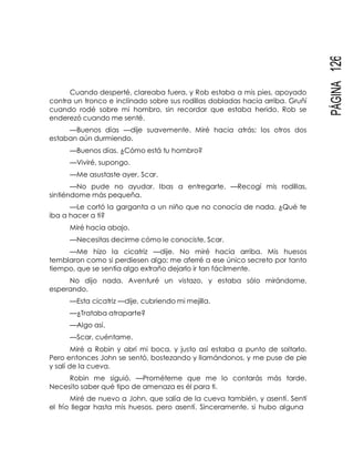 PÁGINA126
Cuando desperté, clareaba fuera, y Rob estaba a mis pies, apoyado
contra un tronco e inclinado sobre sus rodillas dobladas hacia arriba. Gruñí
cuando rodé sobre mi hombro, sin recordar que estaba herido. Rob se
enderezó cuando me senté.
—Buenos días —dije suavemente. Miré hacia atrás; los otros dos
estaban aún durmiendo.
—Buenos días. ¿Cómo está tu hombro?
—Viviré, supongo.
—Me asustaste ayer, Scar.
—No pude no ayudar. Ibas a entregarte. —Recogí mis rodillas,
sintiéndome más pequeña.
—Le cortó la garganta a un niño que no conocía de nada. ¿Qué te
iba a hacer a ti?
Miré hacia abajo.
—Necesitas decirme cómo le conociste, Scar.
—Me hizo la cicatriz —dije. No miré hacia arriba. Mis huesos
temblaron como si perdiesen algo; me aferré a ese único secreto por tanto
tiempo, que se sentía algo extraño dejarlo ir tan fácilmente.
No dijo nada. Aventuré un vistazo, y estaba sólo mirándome,
esperando.
—Esta cicatriz —dije, cubriendo mi mejilla.
—¿Trataba atraparte?
—Algo así.
—Scar, cuéntame.
Miré a Robin y abrí mi boca, y justo así estaba a punto de soltarlo.
Pero entonces John se sentó, bostezando y llamándonos, y me puse de pie
y salí de la cueva.
Robin me siguió. —Prométeme que me lo contarás más tarde.
Necesito saber qué tipo de amenaza es él para ti.
Miré de nuevo a John, que salía de la cueva también, y asentí. Sentí
el frío llegar hasta mis huesos, pero asentí. Sinceramente, si hubo alguna
 