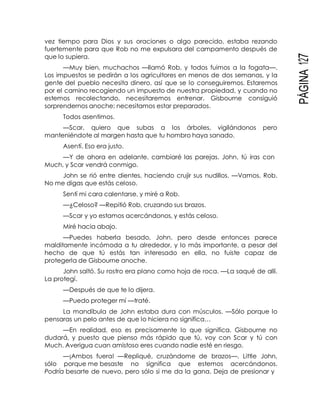PÁGINA127
vez tiempo para Dios y sus oraciones o algo parecido, estaba rezando
fuertemente para que Rob no me expulsara del campamento después de
que lo supiera.
—Muy bien, muchachos —llamó Rob, y todos fuimos a la fogata—.
Los impuestos se pedirán a los agricultores en menos de dos semanas, y la
gente del pueblo necesita dinero, así que se lo conseguiremos. Estaremos
por el camino recogiendo un impuesto de nuestra propiedad, y cuando no
estemos recolectando, necesitaremos entrenar. Gisbourne consiguió
sorprendernos anoche; necesitamos estar preparados.
Todos asentimos.
—Scar, quiero que subas a los árboles, vigilándonos pero
manteniéndote al margen hasta que tu hombro haya sanado.
Asentí. Eso era justo.
—Y de ahora en adelante, cambiaré las parejas. John, tú iras con
Much, y Scar vendrá conmigo.
John se rió entre dientes, haciendo crujir sus nudillos. —Vamos, Rob.
No me digas que estás celoso.
Sentí mi cara calentarse, y miré a Rob.
—¿Celoso? —Repitió Rob, cruzando sus brazos.
—Scar y yo estamos acercándonos, y estás celoso.
Miré hacia abajo.
—Puedes haberla besado, John, pero desde entonces parece
malditamente incómoda a tu alrededor, y lo más importante, a pesar del
hecho de que tú estás tan interesado en ella, no fuiste capaz de
protegerla de Gisbourne anoche.
John saltó. Su rostro era plano como hoja de roca. —La saqué de allí.
La protegí.
—Después de que te lo dijera.
—Puedo proteger mí —traté.
La mandíbula de John estaba dura con músculos. —Sólo porque lo
pensaras un pelo antes de que lo hiciera no significa…
—En realidad, eso es precisamente lo que significa. Gisbourne no
dudará, y puesto que pienso más rápido que tú, voy con Scar y tú con
Much. Averigua cuan amistoso eres cuando nadie esté en riesgo.
—¡Ambos fuera! —Repliqué, cruzándome de brazos—. Little John,
sólo porque me besaste no significa que estemos acercándonos.
Podría besarte de nuevo, pero sólo si me da la gana. Deja de presionar y
 