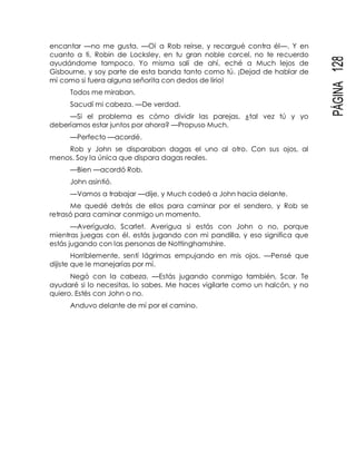 PÁGINA128
encantar —no me gusta. —Oí a Rob reírse, y recargué contra él—. Y en
cuanto a ti, Robin de Locksley, en tu gran noble corcel, no te recuerdo
ayudándome tampoco. Yo misma salí de ahí, eché a Much lejos de
Gisbourne, y soy parte de esta banda tanto como tú. ¡Dejad de hablar de
mí como si fuera alguna señorita con dedos de lirio!
Todos me miraban.
Sacudí mi cabeza. —De verdad.
—Si el problema es cómo dividir las parejas, ¿tal vez tú y yo
deberíamos estar juntos por ahora? —Propuso Much.
—Perfecto —acordé.
Rob y John se disparaban dagas el uno al otro. Con sus ojos, al
menos. Soy la única que dispara dagas reales.
—Bien —acordó Rob.
John asintió.
—Vamos a trabajar —dije, y Much codeó a John hacia delante.
Me quedé detrás de ellos para caminar por el sendero, y Rob se
retrasó para caminar conmigo un momento.
—Averígualo, Scarlet. Averigua si estás con John o no, porque
mientras juegas con él, estás jugando con mi pandilla, y eso significa que
estás jugando con las personas de Nottinghamshire.
Horriblemente, sentí lágrimas empujando en mis ojos. —Pensé que
dijiste que le manejarías por mí.
Negó con la cabeza. —Estás jugando conmigo también, Scar. Te
ayudaré si lo necesitas, lo sabes. Me haces vigilarte como un halcón, y no
quiero. Estés con John o no.
Anduvo delante de mí por el camino.
 