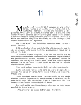 M
PÁGINA129
11
e senté en el tronco del árbol, apoyada en una rodilla y
dándole vueltas a un cuchillo en mi mano. Miré a los
muchachos, silbándoles cuando era necesario y sólo
pensando. Miré a John. Era extraño. Hablando con él a solas, me sentía
como si fuéramos parientes, pero luego le dejaba a solas con los chicos y
su fanfarronada salía. No me gustaba mucho cuando era así —bueno, si lo
hacía, pero como un compañero de banda y no como un amigo— pero
cuando éramos los dos era... agradable.
Miré a Rob. No era como si lo quisiera. O pudiera tener, que eran la
misma cosa, ¿no?
Sintió que le observaba y levantó la vista, mirándome a los ojos. Sus
ojos se arrugaron juntos como si estuviese preocupado, y negué con la
cabeza y me alejé.
Los caminos estaban ocupados, y por una vez parecía que no
estábamos luchando contra una montaña de problemas. Un par de nobles
nos proporcionaron carteras abultadas, y un pequeño convoy de
caballeros nos dio algunas buenas armas, entre ellas cuatro espadas
enormes que se venderían por una fortuna en una de las ciudades
comerciales más grandes.
Al ver movimiento en el camino, les silbé y me incliné hacia delante.
Cuatro caballeros venían en la parte delantera, protegiendo un
carruaje. Puse los ojos en blanco. Por los huesos de Cristo, era una dama.
Odiaba esto.
Cuatro caballeros venían detrás. Sería una dama de alto rango,
también. Mi madre viajaba con no menos de ocho, a veces más. Eso era
parte de su rango, pero también era su propio orgullo tonto. Las cosas
correctas no eran nunca importantes para mi madre.
Rob corrió a dirigir esto. Me gustaba su estilo. A mí me gusta hablar,
pero Rob iba directo al grano.
—¡Alto, en nombre del pueblo de Sherwood! —Llamó Rob.
 