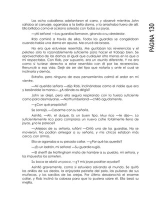 PÁGINA130
Los ocho caballeros adelantaron el carro, y observé mientras John
saltaba al carruaje, agarraba a la bella dama, y la arrastraba fuera de allí.
Ella brillaba como el océano soleado con todas sus joyas.
—¡Mi señora! —Los guardias llamaron, girando a su alrededor.
Rob caminó a través de ellos. Todos los guardias se congelaban
cuando había una dama en apuros. Me crucé de brazos.
No era que estuviese resentida. Me gustaban las reverencias y el
peloteo sólo lo razonablemente suficiente para hacer el trabajo bien. Se
aprovechaba de las damas al igual que cualquier otro menos en lo que a
mí respectaba. Con Rob, por supuesto, era un asunto diferente. Y no era
como si tuviese derecho a estar resentida con él por las reverencias.
Renuncié a esa vida. Dejé de ser del tipo que notaría y ante el cual se
inclinaría y demás.
Extraño, pero ninguno de esos pensamientos calmó el ardor en mi
vientre.
—Mi querida señora —dijo Rob, inclinándose como el noble que era
y besándole la mano—. ¿A dónde os dirigís?
John se alejó, pero ella seguía respirando con la fuerza suficiente
como para desmayarse. —Northumberland —chilló agudamente.
—¿Con qué propósito?
Se sonrojó. —Casarme con su señoría.
Asintió. —Ah, el duque. Es un buen tipo. Muy rico —le dijo—. Lo
suficientemente rico para compraros un nuevo cofre totalmente lleno de
joyas, ¿no le parece?
—¡Alejaos de su señoría, rufián! —Gritó uno de los guardias. No se
movieron. No podían arriesgar a su señoría, y mis chicos estaban más
cerca, con armas.
Ella se agarraba a su pesado collar. —¿Por qué las queréis?
—¡Es un ladrón, mi señora! —Su guardia rugió.
—El sheriff de Nottingham mata de hambre a su pueblo, mi señora, y
los impuestos los someten.
Su boca se abrió un poco. —¿Y mis joyas podrían ayudar?
Asintió gravemente, como si estuviera salvando el mundo. Se quitó
los anillos de sus dedos, la enjoyada peineta del pelo, las pulseras de sus
muñecas, y los sarcillos de las orejas. Por último desabrochó el enorme
collar, y Rob inclinó la cabeza para que lo pusiera sobre él. Ella besó su
mejilla.
 
