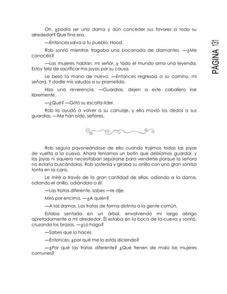 PÁGINA131
Oh, ¿podía ser una dama y aún conceder sus favores a todo su
alrededor? Que fina era.
—Entonces salva a tu pueblo, Hood.
Rob sonrió mientras tragaba una bocanada de diamantes. —¿Me
conocéis?
—Las mujeres hablan, mi señor, y todo el mundo ama una leyenda.
Estoy feliz de sacrificar mis joyas por su causa.
Le besó la mano de nuevo. —Entonces regresad a su camino, mi
señora. Y dadle mis saludos a su prometido.
Hizo una reverencia. —Guardias, dejen a este caballero irse
libremente.
—¿Qué? —Gritó su escolta líder.
Rob la ayudó a volver a su carruaje, y ella movió los dedos a sus
guardias. —Me han oído, señores.
Rob seguía pavoneándose de ello cuando trajimos todas las joyas
de vuelta a la cueva. Ahora teníamos un botín que debíamos guardar, y
las joyas ni siquiera necesitaban separarse para venderse porque la señora
no estaría buscándolas. Rob sostenía y giraba su anillo con una gran sonrisa
tonta en la cara.
Le miré a través de la gran cantidad de ellas, odiando a la dama,
odiando el anillo, odiándolo a él.
—Las tratas diferente, sabes —le dije.
Miró por encima. —¿A quién?
—A las damas. Las tratas de forma distinta a la gente común.
Estaba sentada en un árbol, envolviendo mi largo abrigo
apretadamente a mí alrededor. Él estaba en la boca de la cueva y sonrió,
cruzando los brazos. —¿Lo hago?
—Sabes que lo haces.
—Entonces, ¿por qué me lo estás diciendo?
—¿Por qué las tratas diferente? ¿Qué tienen de malo las mujeres
comunes?
 
