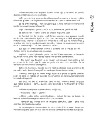 PÁGINA132
—Trato a todos con respeto, Scarlet —me dijo, y la forma en que lo
dijo sonó razonablemente insultado.
—Sí, pero no hay reverencias ni besos en las manos, e incluso hablas
diferente. ¿Crees que la gente rica no entiende cuando se habla claro?
Se rió entre dientes. —Por supuesto que sí. Pero también entienden al
hablar de una manera más gentil.
—¿Y crees que la gente común no puede hablar gentilmente?
Se echó a reír. —Tienes suerte de probar mi punto, Scar.
Lo fulminé con la mirada. —¿Entonces asumes, que porque puedo
hablar de una manera ligera y alta, nací de sangre noble? —pregunté,
imitando a su "dama". Más que eso, imitando la vida que no tendría más, y
su sabor era como una bocanada de sal—. Hablar de una manera u otra
no te hace ser mejor. Y actúas como si lo hiciera.
Sus ojos se entrecerraron como si pudiera ver a través de mí. —
Actúas como si cometiese una crueldad.
—¿No lo haces? ¿Para la gente común? Crees que eres un fuera de
ley, Robin Hood, pero has nacido noble y no podrás cambiar eso.
—Soy quien soy, Scarlet. No es ningún secreto que nací noble, y eso
es parte de la razón por la que la gente me ve como un líder. Es mi
derecho de nacimiento protegerlos.
Estiré mis hombros, tirando de mis rodillas debajo para ponerme de
pie. —Es cierto. Aun así no significa que la gente noble sea mejor.
—Nunca dije que lo fuera. Hago todo esto para la gente común,
Scar, no para los nobles. ¿Y cuándo te convertiste en la brújula moral de la
banda? —Preguntó.
Eso picó. No era su intención, pero lo hizo. Tomé la bolsa de joyas
que había dejado. —John, ¿quieres venir conmigo a Nottingham a vender
estas?
—Podemos esperar hasta mañana —dijo Rob.
—No quiero —dije—. ¿John?
—Claro —dijo John, acercándose—. Incluso llevaré la bolsa, mi
señora. —Me hizo una gran reverencia como un señor.
—También soy cortés con las mujeres comunes, Scar —gritó Rob
mientras caminaba con John.
Le hice un gesto con la mano, sin mirar atrás. Rob no lo era tampoco.
Pero él no quería caer en eso, y yo no quería confesar que estaba un poco
 