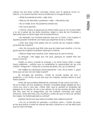 PÁGINA133
celosa. No era todo "cortés" conmigo. Haces que te observe como un
halcón, y no quiero hacerlo. Nunca le diría eso a una gentil dama.
—Estás frunciendo el ceño —dijo John.
—Rob es tan elevado y poderoso —dije. —Me sienta mal.
—Es un noble, Scar. No podemos olvidar eso.
—No nos lo permite.
—Vamos, ahora, le sigues por la misma razón que yo. Es un buen líder
y es así a pesar de las duras injusticias. Llegó a casa de las Cruzadas y
descubrió que no tenía hogar. Eso es bastante duro.
—Es estúpido. Los hombres piensan que son su título, y las mujeres ni
siquiera pueden mantener uno hasta que exprimen el de su marido.
—Creí que toda esta pelea era en contra de las mujeres nobles.
¿Cambió de corazón?
—No. No me gusta que Rob crea que es mejor que nosotros, y no me
gusta que las mujeres no reciban nada por sí mismas.
—Rob es mejor que nosotros, Scar. Mejor que yo, por lo menos.
Lo empujé. —No digas eso. Por qué, ¿porque es noble? Eres tan
bueno como él.
Cedió un poco cuando le empujé, y se echó hacia atrás y luego
hacia adelante. —¿Dices que no aceptarías la oportunidad de ser una
noble? —Preguntó—. Todas las cucharas de plata y los "¿sí, mi señora?"
Mis mejillas se ruborizaron profundamente. —No. No lo haría. Y, ¿qué
tiene que ver eso con ser mejor o peor?
Se encogió de hombros. —Todo el mundo quiere ser rico, y
poderoso, y con títulos. Es por eso que son mejores, porque tienen lo que
todos quieren.
Antes de que pudiera detenerme, estampé mi pie como una niña. —
No es lo mejor, ser rico, poderoso, titulado. Si pudiese elegir, elegiría ser tal y
como soy. ¡Una y otra vez! —Grité. Sólo, que la verdad no acababa de
golpear en mi pecho. Al ver a esa señora, al ver las sonrisas de Rob, todo
eso hizo que me lo preguntara. ¿Si me hubiese conocido por aquel
entonces, antes del robo y las cicatrices y antes de que mi alma se volviera
tan negra, me habría ganado su sonrisa?
¿Habría hecho eso que toda la horrible vida valiera la pena?
—Yo no, lo tomaría sin pensarlo —continúo John—. Cofres de joyas
en los que bañar a todas las damas del reino. Sobornar a una de ellas para
que se case conmigo.
 