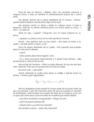 PÁGINA134
Puse los ojos en blanco. —Déjalo, John. No necesitas sobornar a
ninguna chica, y eres un hombre lo suficientemente bueno tal y como
estás.
Me atrapó, tirando de su brazo alrededor de mi cintura. —Ahora,
¿quién podría resistirse cuando dices algo como eso?
Me empujó contra un árbol y ladeó la cabeza como si fuera a
besarme. Traté de no reírme mientras ponía una mano sobre su boca. —
John. —Lo detuve.
Abrió los ojos. —¿Qué? —Preguntó, con mi mano todavía en su
boca.
—¿Sabes a cuántas chicas te he oído decirles lo mismo?
Sonrió. —No significa que no sea cierto. —Me besó la mano y la
quité—. ¿Puedo darte un beso, o no?
Puse mis brazos alrededor de su cuello. —Por supuesto que puedes,
pero no creo que lo desees.
—¿No?
—Sólo quieres deslumbrar alguien, John.
—Sí, y estoy buscando deslumbrarte a ti desde hace tiempo —dijo,
acariciando su nariz contra la mía.
Me encogí de hombros. —Pero no para siempre. No soy de esa tipo,
John. Además, creo que me gustas más sin todo el cortejo.
Se echó a reír. —¿En serio?
Asentí, estirando el cuello para besar su mejilla y tirando fuera sus
brazos. —Vamos, gran agarradera.
Nos las arreglamos para repartir la mayor parte de las joyas antes de
que oscureciese y salir del mercado antes de que las puertas se cerrasen
en Nottingham. Metí la bolsa en la parte de atrás de mi chaleco, junto con
un poco de carne seca y pan envuelto en muselina que había robado.
—¿Cuánto acabaste consiguiendo? —Preguntó John.
—¿Por las joyas? ¡Estabas allí!
—Quiero decir, ¿cuánto has robado?
Me sonrojé un poco. —¿Me viste robando?
 