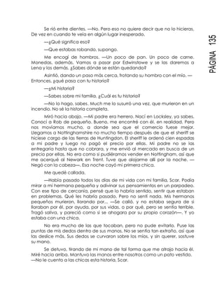 PÁGINA135
Se rió entre dientes. —No. Pero eso no quiere decir que no lo hicieras.
De vez en cuando te veía en algún lugar inesperado.
—¿Qué significa eso?
—Que estabas robando, supongo.
Me encogí de hombros. —Un poco de pan. Un poco de carne.
Monedas, además. Vamos a pasar por Edwinstowe y se las daremos a
Lena y los demás. ¿Sabes dónde se están quedando?
Asintió, dando un paso más cerca, frotando su hombro con el mío. —
Entonces, ¿qué pasa con tu historia?
—¿Mi historia?
—Sabes sobre mi familia. ¿Cuál es tu historia?
—No lo hago, sabes. Much me lo susurró una vez, que murieron en un
incendio. No sé la historia completa.
Miró hacia abajo. —Mi padre era herrero. Nací en Locksley, ya sabes.
Conocí a Rob de pequeño. Bueno, me encontré con él, en realidad. Pero
nos movíamos mucho, a donde sea que el comercio fuese mejor.
Llegamos a Nottinghamshire no mucho tiempo después de que el sheriff se
hiciese cargo de las tierras de Huntingdon. El sheriff le ordenó cien espadas
a mi padre y luego no pagó el precio por ellas. Mi padre no se las
entregaría hasta que no cobrara, y me envió al mercado en busca de un
precio por ellas. No era como si pudiéramos vender en Nottingham, así que
me acerqué al Newark en Trent. Tuve que alojarme allí por la noche. —
Negó con la cabeza—. Esa noche cayó mi primera chica.
Me quedé callada.
—Había pasado todos los días de mi vida con mi familia, Scar. Podía
mirar a mi hermana pequeña y adivinar sus pensamientos en un parpadeo.
Con ese tipo de cercanía, pensé que lo habría sentido, sentir que estaban
en problemas. Qué les habría pasado. Pero no sentí nada. Mis hermanos
pequeños murieron, llorando por... —Se calló, y no estaba segura de si
lloraban por él, por ayuda, por sus vidas, o por qué, pero se sentía terrible.
Tragó saliva, y pareció como si se ahogara por su propio corazón—. Y yo
estaba con una chica.
No era mucho de las que tocaban, pero no pude evitarlo. Puse las
puntas de mis dedos dentro de sus manos. No se sentía tan extraño, así que
las deslice más. Sus dedos se curvaron sobre los míos, y sin querer, sostuve
su mano.
Se detuvo, tirando de mi mano de tal forma que me atrajo hacia él.
Miré hacia arriba. Mantuvo las manos entre nosotros como un pato vestido.
—No le cuento a las chicas esta historia, Scar.
 