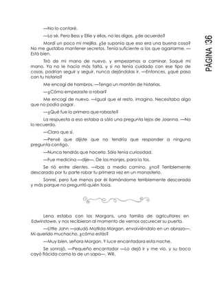 PÁGINA136
—No lo contaré.
—Lo sé. Pero Bess y Ellie y ellos, no les digas, ¿de acuerdo?
Mordí un poco mi mejilla. ¿Se suponía que eso era una buena cosa?
No me gustaba mantener secretos. Tenía suficiente a los que agarrarme. —
Está bien.
Tiró de mi mano de nuevo, y empezamos a caminar. Saqué mi
mano. Ya no le hacía más falta, y si no tenía cuidado con ese tipo de
cosas, podrían seguir y seguir, nunca dejándolas ir. —Entonces, ¿qué pasa
con tu historia?
Me encogí de hombros. —Tengo un montón de historias.
—¿Cómo empezaste a robar?
Me encogí de nuevo. —Igual que el resto, imagino. Necesitaba algo
que no podía pagar.
—¿Qué fue lo primero que robaste?
La respuesta a eso estaba a sólo una pregunta lejos de Joanna. —No
lo recuerdo.
—Claro que sí.
—Pensé que dijiste que no tendría que responder a ninguna
pregunta contigo.
—Nunca tendrás que hacerlo. Sólo tenía curiosidad.
—Fue medicina —dije—. De los monjes, para la tos.
Se rió entre dientes. —Ibas a medio camino, ¿no? Terriblemente
descarado por tu parte robar tu primera vez en un monasterio.
Sonreí, pero fue menos por él llamándome terriblemente descarada
y más porque no preguntó quién tosía.
Lena estaba con los Morgans, una familia de agricultores en
Edwinstowe, y nos recibieron al momento de vernos oscurecer su puerta.
—Little John —saludó Matilda Morgan, envolviéndolo en un abrazo—.
Mi querido muchacho, ¿cómo estás?
—Muy bien, señora Morgan. Y luce encantadora esta noche.
Se sonrojó. —Pequeño encantador —Lo dejó ir y me vio, y su boca
cayó flácida como la de un sapo—. Will.
 