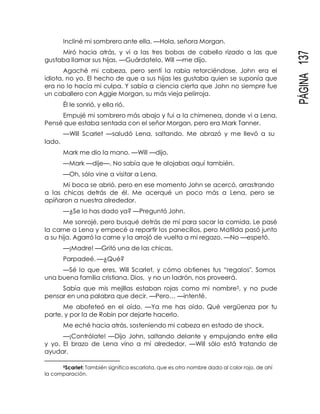 PÁGINA137
Incliné mi sombrero ante ella. —Hola, señora Morgan.
Miró hacia atrás, y vi a las tres bobas de cabello rizado a las que
gustaba llamar sus hijas. —Guárdatelo, Will —me dijo.
Agaché mi cabeza, pero sentí la rabia retorciéndose. John era el
idiota, no yo. El hecho de que a sus hijas les gustaba quien se suponía que
era no lo hacía mi culpa. Y sabía a ciencia cierta que John no siempre fue
un caballero con Aggie Morgan, su más vieja pelirroja.
Él le sonrió, y ella rió.
Empujé mi sombrero más abajo y fui a la chimenea, donde vi a Lena.
Pensé que estaba sentada con el señor Morgan, pero era Mark Tanner.
—Will Scarlet —saludó Lena, saltando. Me abrazó y me llevó a su
lado.
Mark me dio la mano. —Will —dijo.
—Mark —dije—. No sabía que te alojabas aquí también.
—Oh, sólo vine a visitar a Lena.
Mi boca se abrió, pero en ese momento John se acercó, arrastrando
a las chicas detrás de él. Me acerqué un poco más a Lena, pero se
apiñaron a nuestra alrededor.
—¿Se lo has dado ya? —Preguntó John.
Me sonrojé, pero busqué detrás de mí para sacar la comida. Le pasé
la carne a Lena y empecé a repartir los panecillos, pero Matilda pasó junto
a su hija. Agarró la carne y la arrojó de vuelta a mi regazo. —No —espetó.
—¡Madre! —Gritó una de las chicas.
Parpadeé. —¿Qué?
—Sé lo que eres, Will Scarlet, y cómo obtienes tus “regalos". Somos
una buena familia cristiana. Dios, y no un ladrón, nos proveerá.
Sabía que mis mejillas estaban rojas como mi nombre5, y no pude
pensar en una palabra que decir. —Pero… —intenté.
Me abofeteó en el oído. —Ya me has oído. Qué vergüenza por tu
parte, y por la de Robin por dejarte hacerlo.
Me eché hacia atrás, sosteniendo mi cabeza en estado de shock.
—¡Contrólate! —Dijo John, saltando delante y empujando entre ella
y yo. El brazo de Lena vino a mí alrededor. —Will sólo está tratando de
ayudar.
5Scarlet: También significa escarlata, que es otro nombre dado al color rojo, de ahí
la comparación.
 