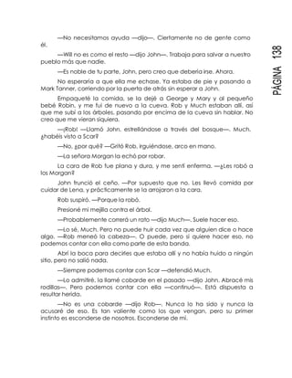 PÁGINA138
él.
—No necesitamos ayuda —dijo—. Ciertamente no de gente como
—Will no es como el resto —dijo John—. Trabaja para salvar a nuestro
pueblo más que nadie.
—Es noble de tu parte, John, pero creo que debería irse. Ahora.
No esperaría a que ella me echase. Ya estaba de pie y pasando a
Mark Tanner, corriendo por la puerta de atrás sin esperar a John.
Empaqueté la comida, se la dejé a George y Mary y al pequeño
bebé Robin, y me fui de nuevo a la cueva. Rob y Much estaban allí, así
que me subí a los árboles, pasando por encima de la cueva sin hablar. No
creo que me vieran siquiera.
—¡Rob! —Llamó John, estrellándose a través del bosque—. Much,
¿habéis visto a Scar?
—No, ¿por qué? —Gritó Rob, irguiéndose, arco en mano.
—La señora Morgan la echó por robar.
La cara de Rob fue plana y dura, y me sentí enferma. —¿Les robó a
los Morgan?
John frunció el ceño. —Por supuesto que no. Les llevó comida por
cuidar de Lena, y prácticamente se la arrojaron a la cara.
Rob suspiró. —Porque la robó.
Presioné mi mejilla contra el árbol.
—Probablemente correrá un rato —dijo Much—. Suele hacer eso.
—Lo sé, Much. Pero no puede huir cada vez que alguien dice o hace
algo. —Rob meneó la cabeza—. O puede, pero si quiere hacer eso, no
podemos contar con ella como parte de esta banda.
Abrí la boca para decirles que estaba allí y no había huido a ningún
sitio, pero no salió nada.
—Siempre podemos contar con Scar —defendió Much.
—Lo admitiré, la llamé cobarde en el pasado —dijo John. Abracé mis
rodillas—. Pero podemos contar con ella —continuó—. Está dispuesta a
resultar herida.
—No es una cobarde —dijo Rob—. Nunca lo ha sido y nunca la
acusaré de eso. Es tan valiente como los que vengan, pero su primer
instinto es esconderse de nosotros. Esconderse de mí.
 