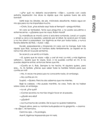 PÁGINA139
—¿Por qué no debería esconderme —Dije—, cuando con cada
extraña respiración me dices lo rápido que me quieres fuera de esta
banda?
Salté bajo los árboles, de pie, mirándolo desafiante. Había agua en
mis ojos pero no me importaba mucho.
—Cristo, Scar, ¿has estado aquí todo el tiempo? —preguntó Rob.
Mi cara se tambaleó. Tenía que preguntar, y no podía sacudirme o
estremecerme. —¿Quieres que me vaya, Robin Hood?
Su mandíbula se movió como si estuviera rumiando. Lanzó un suspiro
y arrojó su arco a la espalda, subiendo por el árbol. Se acercó por mi lado
y no me atreví a parpadear. Las lágrimas se irían por todos lados, y nunca
lloraría delante de Rob. —Sube —dijo.
Escalé, parpadeando y limpiando mi cara con la manga. Subí más
rápido que Rob, aunque mi hombro dolía terriblemente. Le esperé en la
rama más alta en la pude sentarme.
Se acercó y se sentó a mi lado.
—Sí, quiero que te vayas —dijo, y creí oír mal. Lo miré, y más lágrimas
saltaron—. Quiero que te vayas, Scar, si no puedes confiar en mí. Si no
puedes dejarme entrar, entonces tienes que irte.
—Confío en ti, Rob. Siempre lo he hecho. Ni siquiera quiero, pero
eres... tú. Es terrible. ¿Tienes que saber toda la horrible historia para que
confíes en mí?
—No. A veces me preocupa no conocerte nada, sin embargo.
—No confías en mí.
Suspiró. —Quiero. Pero los dos sabemos que me mientes.
Bajé la cabeza. —No puedo mentirte, no creo. Trato de no hablar
sobre cosas, sin embargo.
—Lo sé. ¿Por qué?
—Contar secretos no me hizo ningún favor en el pasado.
—¿Quién era ella?
—¿Quién?
—La muchacha de Londres. De la que no quieres hablarme.
Tragué saliva, pero su nombre burbujeaba en la garganta. —Joanna
—le dije—. Mi hermana.
Cerró los ojos. —Te protegía.
Asentí, lágrimas tropezando por mi nariz.
 