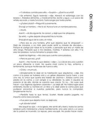 PÁGINA140
—Y robabas comida para ella. —Suspiró—. ¿Qué la ocurrió?
—Se enfermó. Siguió tosiendo —dije. Abracé mi estómago con los
brazos—. Robaba alimentos, y medicamentos, leche y agua, y un poco de
whisky escocés, y nada funcionó. Tosía sangre por todas partes.
—¿Tuberculosis? —Preguntó suavemente.
Encogí un hombro. —No lo sé. Nunca tuve un nombre para eso.
—Murió.
Asentí. —Al día siguiente, te conocí, y dejé que me atraparas.
Se retiró. —¿Me dejaste atraparte? No lo hiciste.
Empujé el agua de la cara, sin mirar.
—Pero eso es una tontería. ¿Por qué dejarías que te atrapase? —
Dejó de moverse, y no miré, pero pude sentir su mirada de disculpa—.
Porque el castigo por robar es la muerte, y pensaste que era un noble de
alto rango. Pensaste que si me robabas, morirías. Y estarías con ella. Y tú
eres tan piadosa, nunca tomarías tu propia vida.
Aspiré las lágrimas. —No creo que cuente como piadosa.
—Pero es por eso, ¿no?
Asentí. —No hiciste lo que debías —dije—. La cárcel era una cuestión
un poco diferente a morir. No quería morir como lo hizo, enferma y
lentamente, aunque me llevase de nuevo a ella.
—Cristo —murmuró.
—Simplemente la dejé en la habitación que alquilamos —dije. Era
como si la presa se hubiese roto y un géiser disparara hacia fuera, y por
una vez, lo único que quería era hablar de Joanna—. Estaba como una
piedra en la cama, y con sangre a su alrededor. Su pelo ni siquiera se
parecía al de ella, donde se suponía que crecía. Yo no… No supe qué
hacer —Las lágrimas siguieron cayendo—. La dejé allí. No había lugar para
enterrarla. Escribí su nombre en un libro y lo dejé sobre la cama para que
pudieran encontrar a nuestros parientes, pero nunca lo comprobé.
Simplemente me fui.
—Perdiste todo lo que tenías, Scarlet. Nadie podría juzgarte, no
importa cómo reaccionaste.
—Fue peor que dejarla morir. La dejé sola.
—¿A dónde fuiste?
Me sequé los ojos. —A la iglesia. Me senté allí y lloré y todos los santos
estaban justo mirándome y llovía horriblemente. Una vela volcó y un poco
de la pared se incendió. La repuse, pero escapé. No podía hacer nada
 