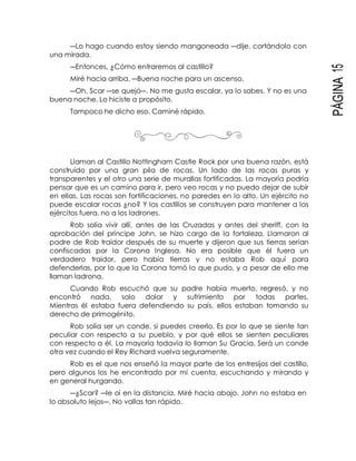 PÁGINA15
―Lo hago cuando estoy siendo mangoneada ―dije, cortándolo con
una mirada.
―Entonces, ¿Cómo entraremos al castillo?
Miré hacia arriba. ―Buena noche para un ascenso.
―Oh, Scar ―se quejó―. No me gusta escalar, ya lo sabes. Y no es una
buena noche. Lo hiciste a propósito.
Tampoco he dicho eso. Caminé rápido.
Llaman al Castillo Nottingham Castle Rock por una buena razón, está
construido por una gran pila de rocas. Un lado de las rocas puras y
transparentes y el otro una serie de murallas fortificadas. La mayoría podría
pensar que es un camino para ir, pero veo rocas y no puedo dejar de subir
en ellas. Las rocas son fortificaciones, no paredes en lo alto. Un ejército no
puede escalar rocas ¿no? Y los castillos se construyen para mantener a los
ejércitos fuera, no a los ladrones.
Rob solía vivir allí, antes de las Cruzadas y antes del sheriff, con la
aprobación del príncipe John, se hizo cargo de la fortaleza. Llamaron al
padre de Rob traidor después de su muerte y dijeron que sus tierras serían
confiscadas por la Corona Inglesa. No era posible que él fuera un
verdadero traidor, pero había tierras y no estaba Rob aquí para
defenderlas, por lo que la Corona tomó lo que pudo, y a pesar de ello me
llaman ladrona.
Cuando Rob escuchó que su padre había muerto, regresó, y no
encontró nada, solo dolor y sufrimiento por todas partes.
Mientras él estaba fuera defendiendo su país, ellos estaban tomando su
derecho de primogénito.
Rob solía ser un conde, si puedes creerlo. Es por lo que se siente tan
peculiar con respecto a su pueblo, y por qué ellos se sienten peculiares
con respecto a él. La mayoría todavía lo llaman Su Gracia. Será un conde
otra vez cuando el Rey Richard vuelva seguramente.
Rob es el que nos enseñó la mayor parte de los entresijos del castillo,
pero algunos los he encontrado por mí cuenta, escuchando y mirando y
en general hurgando.
―¿Scar? ―le oí en la distancia. Miré hacia abajo. John no estaba en
lo absoluto lejos―. No vallas tan rápido.
 