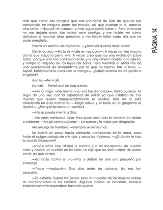 PÁGINA141
más que correr. Me imaginé que era una señal de Dios de que no era
bienvenida en ninguna parte del mundo. Así que cuando te vi, parecía
otra señal. —Sacudí mi cabeza, y más agua corrió fuera—. Pero entonces
no me dejaste morir. Me hiciste venir contigo, y me hiciste ver cómo
dañaban a muchas otras personas, y me hiciste fallar cada día que no
pude arreglarlo.
Estuvo en silencio un largo rato. —¿Todavía quieres morir, Scar?
Cerré los ojos. —No lo sé —dije en voz baja—. A veces no veo mucho
por lo que valga la pena vivir. A veces creo que soy una maldición sobre
todos, porque vivo tan contrariamente, y le doy dinero robado a la Iglesia,
y rompo la mayoría de las leyes del Señor. Pero mientras el Señor me dé
una oportunidad de arrepentirme por lo que he hecho, me lo llevo. —
Aspiré, frotándome la cara con la manga—. ¿Sabes acerca de mí yendo a
la iglesia?
Asintió. —Te vi allí.
Lo miré. —Pensé que no ibas a misa.
—No lo hago. —Se movió, y su voz fue silenciosa—. Ojalá pudiese. Te
seguí allí una vez, con la esperanza de entrar ya que estabas allí. Por
mucho que quiera desesperadamente el perdón, Dios no lo está
ofreciendo en este momento. —Tragó saliva, y el bulto en la garganta se
apretó—. ¿Por qué llevabas un vestido?
—No se puede mentir a Dios.
—No estás mintiendo, Scar. Eres quien eres. Dios te conoce en faldas
o calzones. —Negó con la cabeza—. Lo bueno y lo malo, por desgracia.
Me encogí de hombros. —Siempre se siente mal.
Se inclinó un poco hacia adelante, cambiando en la rama, para
frotar el pulgar debajo de mis ojos y secar las lágrimas. —¿Cuándo te hizo
la cicatriz Gisbourne?
—Hace años. Nos atrapó a Joanna y a mí escapando de nuestra
casa y deslizó un cuchillo en mi cara. Le dije que no sería capaz de usarlo
en mí, así que lo hizo.
—Bastardo. Cortar a una niña, y debías ser sólo una pequeña por
entonces.
—Trece —repliqué—. Dos días antes de catorce. No era tan
pequeña.
—Es extraño. Suena tan joven, pero la mayoría de las mujeres nobles
se comprometían a los catorce. Algunas incluso se casaban, aunque
tradicionalmente esperaban hasta los quince.
 