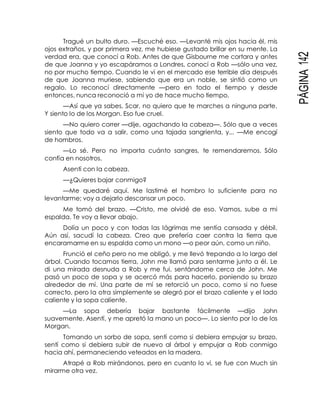 PÁGINA142
Tragué un bulto duro. —Escuché eso. —Levanté mis ojos hacia él, mis
ojos extraños, y por primera vez, me hubiese gustado brillar en su mente. La
verdad era, que conocí a Rob. Antes de que Gisbourne me cortara y antes
de que Joanna y yo escapáramos a Londres, conocí a Rob —sólo una vez,
no por mucho tiempo. Cuando le vi en el mercado ese terrible día después
de que Joanna muriese, sabiendo que era un noble, se sintió como un
regalo. Lo reconocí directamente —pero en todo el tiempo y desde
entonces, nunca reconoció a mi yo de hace mucho tiempo.
—Así que ya sabes, Scar, no quiero que te marches a ninguna parte.
Y siento lo de los Morgan. Eso fue cruel.
—No quiero correr —dije, agachando la cabeza—. Sólo que a veces
siento que todo va a salir, como una tajada sangrienta, y... —Me encogí
de hombros.
—Lo sé. Pero no importa cuánto sangres, te remendaremos. Sólo
confía en nosotros.
Asentí con la cabeza.
—¿Quieres bajar conmigo?
—Me quedaré aquí. Me lastimé el hombro lo suficiente para no
levantarme; voy a dejarlo descansar un poco.
Me tomó del brazo. —Cristo, me olvidé de eso. Vamos, sube a mi
espalda. Te voy a llevar abajo.
Dolía un poco y con todas las lágrimas me sentía cansada y débil.
Aún así, sacudí la cabeza. Creo que prefería caer contra la tierra que
encaramarme en su espalda como un mono —o peor aún, como un niño.
Frunció el ceño pero no me obligó, y me llevó trepando a lo largo del
árbol. Cuando tocamos tierra, John me llamó para sentarme junto a él. Le
di una mirada desnuda a Rob y me fui, sentándome cerca de John. Me
pasó un poco de sopa y se acercó más para hacerlo, poniendo su brazo
alrededor de mí. Una parte de mí se retorció un poco, como si no fuese
correcto, pero la otra simplemente se alegró por el brazo caliente y el lado
caliente y la sopa caliente.
—La sopa debería bajar bastante fácilmente —dijo John
suavemente. Asentí, y me apretó la mano un poco—. Lo siento por lo de los
Morgan.
Tomando un sorbo de sopa, sentí como si debiera empujar su brazo,
sentí como si debiera subir de nuevo al árbol y empujar a Rob conmigo
hacia ahí, permaneciendo veteados en la madera.
Atrapé a Rob mirándonos, pero en cuanto lo vi, se fue con Much sin
mirarme otra vez.
 