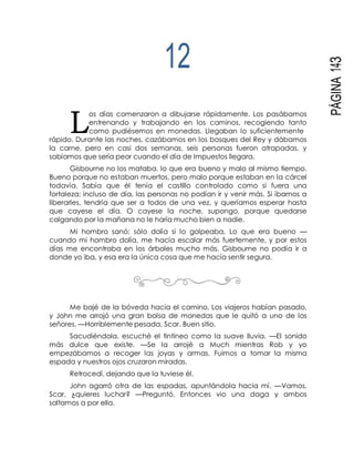 L
PÁGINA143
12
os días comenzaron a dibujarse rápidamente. Los pasábamos
entrenando y trabajando en los caminos, recogiendo tanto
como pudiésemos en monedas. Llegaban lo suficientemente
rápido. Durante las noches, cazábamos en los bosques del Rey y dábamos
la carne, pero en casi dos semanas, seis personas fueron atrapadas, y
sabíamos que sería peor cuando el día de Impuestos llegara.
Gisbourne no los mataba, lo que era bueno y malo al mismo tiempo.
Bueno porque no estaban muertos, pero malo porque estaban en la cárcel
todavía. Sabía que él tenía el castillo controlado como si fuera una
fortaleza; incluso de día, las personas no podían ir y venir más. Si íbamos a
liberarles, tendría que ser a todos de una vez, y queríamos esperar hasta
que cayese el día. O cayese la noche, supongo, porque quedarse
colgando por la mañana no le haría mucho bien a nadie.
Mi hombro sanó; sólo dolía si lo golpeaba. Lo que era bueno —
cuando mi hombro dolía, me hacía escalar más fuertemente, y por estos
días me encontraba en los árboles mucho más. Gisbourne no podía ir a
donde yo iba, y esa era la única cosa que me hacía sentir segura.
Me bajé de la bóveda hacia el camino. Los viajeros habían pasado,
y John me arrojó una gran bolsa de monedas que le quitó a uno de los
señores. —Horriblemente pesada, Scar. Buen sitio.
Sacudiéndola, escuché el tintineo como la suave lluvia. —El sonido
más dulce que existe. —Se la arrojé a Much mientras Rob y yo
empezábamos a recoger las joyas y armas. Fuimos a tomar la misma
espada y nuestros ojos cruzaron miradas.
Retrocedí, dejando que la tuviese él.
John agarró otra de las espadas, apuntándola hacia mí. —Vamos,
Scar, ¿quieres luchar? —Preguntó. Entonces vio una daga y ambos
saltamos a por ella.
 