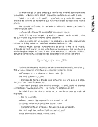 PÁGINA144
Su mano llegó un pelo antes que la mía y la levantó por encima de
su cabeza. —¿Quieres esto, Scar? —Balanceó la daga de un lado a otro.
Salté a por ella y él sonrió, capturándome y sosteniéndome por
encima de la tierra de tal forma que nuestras narices estaban a la misma
altura.
Me quedé mirándole, sin temerle en absoluto. —No que fuera a
saltar después, John.
—¿Segura? —Preguntó, sus ojos fijándose en mi boca.
Se inclinó hacia mí un poco y le di una patada en la espinilla antes
de que hiciese alguna cosa tonta como besarme.
John me soltó con un gemido y le arrebaté el cuchillo, capturando
los ojos de Rob y viendo el ceño fruncido de muerte en su cara.
Incluso Much estaba frunciéndome el ceño, y me di la vuelta,
sintiendo mi vientre girar. No era justo. Rob nunca sería del tipo que tiene a
su vientre girando por mí, pero si John y yo teníamos un poco de amistad,
actuaba como si estuviera separando desgarradoramente a la banda.
Tuvimos un decente recorrido en el camino esa mañana, en total, y
Rob y yo nos dirigimos a Trent para vender los trozos más caros.
—Creo que ha pasado mucho tiempo —le dije.
Me miró, curioso. —¿Qué?
—Demasiado tiempo. Desde que estuvimos en una pelea o algo.
Tengo un mal presentimiento hoy.
—Tal vez es porque John no está contigo. —Sonrió, pero sus dientes
se mostraron muy rápidamente—. ¿El mundo no está bien sin él?
Le fulminé con la mirada. —No es así. No tienes que ser malo al
respecto.
—Eso no fue malo.
—Bueno, no me digas que estás empezando en mí.
Su sonrisa se volvió un poco más suave. —No.
—Honestamente, sin embargo. Tengo una mala sensación.
Me miró. —¿Sobre ir a Trent? ¿O vender las joyas?
Rodé entre las dos ideas. —Trent, creo.
 