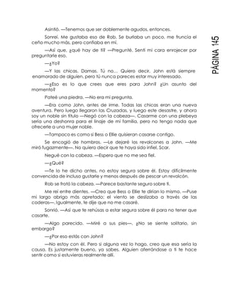 PÁGINA145
Asintió. —Tenemos que ser doblemente agudos, entonces.
Sonreí. Me gustaba eso de Rob. Se burlaba un poco, me fruncía el
ceño mucho más, pero confiaba en mí.
—Así que, ¿qué hay de ti? —Pregunté. Sentí mi cara enrojecer por
preguntarle eso.
—¿Yo?
—Y las chicas. Damas. Tú no… Quiero decir, John está siempre
enamorado de alguien, pero tú nunca pareces estar muy interesado.
—¿Eso es lo que crees que eres para John? ¿Un asunto del
momento?
Pateé una piedra. —No era mi pregunta.
—Era como John, antes de irme. Todas las chicas eran una nueva
aventura. Pero luego llegaron las Cruzadas, y luego este desastre, y ahora
soy un noble sin título —Negó con la cabeza—. Casarme con una plebeya
sería una deshonra para el linaje de mi familia, pero no tengo nada que
ofrecerle a una mujer noble.
—Tampoco es como si Bess o Ellie quisieran casarse contigo.
Se encogió de hombros. —Le dejaré los revolcones a John. —Me
miró fugazmente—. No quiero decir que te haya sido infiel, Scar.
Negué con la cabeza. —Espero que no me sea fiel.
—¿Qué?
—Te lo he dicho antes, no estoy segura sobre él. Estoy difícilmente
convencida de incluso gustarle y menos después de pescar un revolcón.
Rob se frotó la cabeza. —Parece bastante seguro sobre ti.
Me reí entre dientes. —Creo que Bess o Ellie te dirían lo mismo. —Puse
mi largo abrigo más apretado; el viento se deslizaba a través de las
coderas—. Igualmente, te dije que no me casaré.
Sonrió. —Así que te rehúsas a estar segura sobre él para no tener que
casarte.
—Algo parecido. —Miré a sus pies—. ¿No se siente solitario, sin
embargo?
—¿Por eso estás con John?
—No estoy con él. Pero si alguna vez lo hago, creo que esa sería la
causa. Es justamente bueno, ya sabes. Alguien aferrándose a ti te hace
sentir como si estuvieras realmente allí.
 