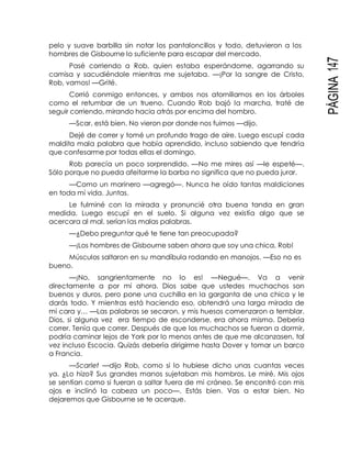 PÁGINA147
pelo y suave barbilla sin notar los pantaloncillos y todo, detuvieron a los
hombres de Gisbourne lo suficiente para escapar del mercado.
Pasé corriendo a Rob, quien estaba esperándome, agarrando su
camisa y sacudiéndole mientras me sujetaba. —¡Por la sangre de Cristo,
Rob, vamos! —Grité.
Corrió conmigo entonces, y ambos nos atornillamos en los árboles
como el retumbar de un trueno. Cuando Rob bajó la marcha, traté de
seguir corriendo, mirando hacia atrás por encima del hombro.
—Scar, está bien. No vieron por donde nos fuimos —dijo.
Dejé de correr y tomé un profundo trago de aire. Luego escupí cada
maldita mala palabra que había aprendido, incluso sabiendo que tendría
que confesarme por todas ellas el domingo.
Rob parecía un poco sorprendido. —No me mires así —le espeté—.
Sólo porque no pueda afeitarme la barba no significa que no pueda jurar.
—Como un marinero —agregó—. Nunca he oído tantas maldiciones
en toda mi vida. Juntas.
Le fulminé con la mirada y pronuncié otra buena tanda en gran
medida. Luego escupí en el suelo. Si alguna vez existía algo que se
acercara al mal, serían las malas palabras.
—¿Debo preguntar qué te tiene tan preocupada?
—¡Los hombres de Gisbourne saben ahora que soy una chica, Rob!
Músculos saltaron en su mandíbula rodando en manojos. —Eso no es
bueno.
—¡No, sangrientamente no lo es! —Negué—. Va a venir
directamente a por mí ahora. Dios sabe que ustedes muchachos son
buenos y duros, pero pone una cuchilla en la garganta de una chica y le
darás todo. Y mientras está haciendo eso, obtendrá una larga mirada de
mi cara y… —Las palabras se secaron, y mis huesos comenzaron a temblar.
Dios, si alguna vez era tiempo de esconderse, era ahora mismo. Debería
correr. Tenía que correr. Después de que los muchachos se fueran a dormir,
podría caminar lejos de York por lo menos antes de que me alcanzasen, tal
vez incluso Escocia. Quizás debería dirigirme hasta Dover y tomar un barco
a Francia.
—Scarlet —dijo Rob, como si lo hubiese dicho unas cuantas veces
ya. ¿Lo hizo? Sus grandes manos sujetaban mis hombros. Le miré. Mis ojos
se sentían como si fueran a saltar fuera de mi cráneo. Se encontró con mis
ojos e inclinó la cabeza un poco—. Estás bien. Vas a estar bien. No
dejaremos que Gisbourne se te acerque.
 