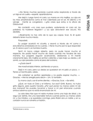 PÁGINA148
—No tienes muchas opciones cuando estas respirando a través de
un tajo en el cuello —espeté, apartándome.
Me dejó ir, luego tomó mi cara, sus manos en mis mejillas, sus ojos en
los míos arrastrándome como el mar calentado por el sol. Mi aliento y mi
salvaje mente se congelaron. —¿No crees que estoy a la altura de
Gisbourne?
No contesté —no creo que pudiera, sosteniendo mi cara así, las
palabras no hubieran llegado— y sus ojos obtuvieron ese oscuro, frío
destello.
—Realmente no has visto de lo que soy capaz, Scar. Es él quien
debería tener mucho miedo.
Parpadeé.
Su pulgar acarició mi cicatriz, y resonó a través de mí como si
estuviéramos enredados en la cuerda. —Tiene mucho por lo que responder
ya. Si viene a por ti, es hombre muerto.
Sentí mi boca colgar abierta, pero no pude hacer mucho al
respecto. No podía hacer mucho de nada cuando me tocaba de esa
manera. Sus pulgares seguían acariciando, deslizando a mi mente
claramente lejos. Mis mejillas se sentían calientes y rojas bajo sus dedos, y él
sonrió, sus ojos pesados como el peso del océano.
—¿Todo bien?
Me mordí el labio inferior, asintiendo un poco.
Dejó ir mi cara, pero sus dedos se quedaron en mi pelo un poco. —
Tienes un bonito pelo, sabes.
Mis cañerías6 se sentían apretadas y no podía respirar mucho. —
Gracias. —Me las arreglé para decir—. Um, tú también.
Su mano cayó y se rió entre dientes. —Gracias, Scar. —Se retiró.
¿Qué, en todo el Cielo y el Infierno, fue eso? Grité. Bueno, no hubo
grito alguno, pero quería hacerlo. ¿Por qué pones tus manos sobre mí de
esa manera? No puedes tocarme y hacer a mi piel retorcerse cuando
ambos sabemos que no estás enamorado de mí.
La sola idea hizo que mi rabia muriese como una hoja de árbol, y le
seguí por detrás. Era una razonable tortura cuando ponía sus manos sobre
mí, y me miraba, y se quedaba conmigo, pero Robin era un noble, y en su
corazón nunca se volvería un ladrón.
6
Refiriéndose a venas.
 