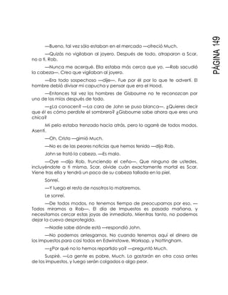 PÁGINA149
—Bueno, tal vez sólo estaban en el mercado —ofreció Much.
—Quizás no vigilaban al joyero. Después de todo, atraparon a Scar,
no a ti, Rob.
—Nunca me acerqué. Ella estaba más cerca que yo. —Rob sacudió
la cabeza—. Creo que vigilaban al joyero.
—Era todo sospechoso —dije—. Fue por él por lo que te advertí. El
hombre debió divisar mi capucha y pensar que era el Hood.
—Entonces tal vez los hombres de Gisbourne no te reconozcan por
uno de los míos después de todo.
—¿La conocen? —La cara de John se puso blanca—. ¿Quieres decir
que él es cómo perdiste el sombrero? ¿Gisbourne sabe ahora que eres una
chica?
Mi pelo estaba trenzado hacia atrás, pero lo agarré de todos modos.
Asentí.
—Oh, Cristo —gimió Much.
—No es de las peores noticias que hemos tenido —dijo Rob.
John se frotó la cabeza. —Es malo.
—Oye —dijo Rob, frunciendo el ceño—. Que ninguno de ustedes,
incluyéndote a ti misma, Scar, olvide cuán exactamente mortal es Scar.
Viene tras ella y tendrá un poco de su cabeza tallada en la piel.
Sonreí.
—Y luego el resto de nosotros lo mataremos.
Le sonreí.
—De todos modos, no tenemos tiempo de preocuparnos por eso. —
Todos miramos a Rob—. El día de Impuestos es pasado mañana, y
necesitamos cercar estas joyas de inmediato. Mientras tanto, no podemos
dejar la cueva desprotegida.
—Nadie sabe dónde está —respondió John.
—No podemos arriesgarnos. No cuando tenemos aquí el dinero de
los Impuestos para casi todos en Edwinstowe, Worksop, y Nottingham.
—¿Por qué no lo hemos repartido ya? —preguntó Much.
Suspiré. —La gente es pobre, Much. Lo gastarán en otra cosa antes
de los impuestos, y luego serán colgados o algo peor.
 