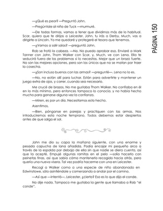 PÁGINA150
—¿Qué es peor? —Preguntó John.
—Pregúntale al niño de Tuck —murmuré.
—De todas formas, vamos a tener que dividirnos más de lo habitual.
Scar, quiero que te dirijas a Leicester. John, tu irás a Derby. Much, vas a
dirigirte a Lincoln. Yo me quedaré y protegeré el tesoro que tenemos.
—¿Vamos a salir solos? —preguntó John.
Rob se frotó la cabeza. —No. No puedo aprobar eso. Enviaré a Mark
Tanner con John, Thom Walker con Scar, y, Much, ve con Lena. Ella te
seducirá fuera de los problemas si lo necesitas. Mejor que un brazo fuerte.
No son las mejores opciones, pero son los únicos que no se matan por traer
la cosecha.
—¿Son incluso buenos con las armas? —pregunté—. Lena no lo es.
—No, no están allí para luchar. Están para advertirte y mantener un
juego extra de ojos, y correr, cuando sea necesario.
Me crucé de brazos. No me gustaba Thom Walker. No confiaba en él
en lo más mínimo, pero entonces tampoco lo conocía, y no había hecho
mucho para ganarse alguna vez la confianza.
—Miren, es por un día. Necesitamos esto hecho.
Asentimos.
—Bien, pónganse en parejas y practiquen con las armas. Nos
introduciremos esta noche temprano. Todos debemos estar despiertos
antes de que salga el sol.
John me dio su capa la mañana siguiente, con una enorme y
pesada capucha de lana añadida. Podía encajar mi pequeño arco a
través de la espalda por debajo de ella sin que nadie se diera cuenta, así
que la acepté. Empujé algunas ramitas en el pelo —solía hacerlo con
peinetas finas, así que sabía cómo mantenerlo recogido hacia atrás, pero
quería una nueva visera. Tal vez podría hacerme con una en Leicester.
Recogí a Walker como a una especie de niño abandonado en
Edwinstowe, sólo asintiéndole y comenzando a andar por el camino.
—Así que —intentó—, Leicester, ¿cierto? Eso es lo que dijo el conde.
No dije nada. Tampoco me gustaba la gente que llamaba a Rob “el
conde”.
 