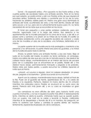 PÁGINA16
Sonreí. ―Te esperaré arriba. ―Por supuesto no iba hasta arriba, a tres
cuartas partes de escalada había una entrada secreta. Pero él no tenía
por qué saberlo, yo podía entrar y salir con Freddy antes de que siquiera él
estuviera arriba. Subiendo era rápida y constante por la luz de la luna,
haciendo los asideros visibles para mí. Había una gran roca dominado la
entrada del túnel, ocultándolo de vista, y me metí dentro. Desde allí todo
sería oscuro y sin luz, pero era lo suficientemente bueno para mí, no tenía
necesidad de ver las ratas que se escondían en las rocas.
El túnel era pequeño y unas partes estaban cediendo, pero aún
intactas, agachada corrí a lo largo del mismo. Iba derecho a los
apartamentos de la muralla principal en la cima de la roca, y de allí a un
paseo corto y sombrío a la prisión en la mitad de la muralla. El castillo se
encontraba establecido como una gigante escalera de caracol, y cada
una de las murallas un piso de la escalera, una fortaleza, defendido en sí
mismo.
La parte superior de la muralla era la más protegida y mantenía a las
personas y los almacenes, la parte inferior era para los guardias, y la mitad
de la muralla era para todo lo demás.
Ahora, la prisión tenía una entrada frontal, y eso era todo. Bajo el
suelo en la muralla del medio, la prisión no tenía ventanas, sin embargo,
había una salida de aire que era casi de mi tamaño exacto. Me deslicé de
cabeza hacia abajo, manteniéndome en el interior del ducto de escape
para ver a cualquiera que se encontrara en el pasillo. Nadie allí, y me
deslicé hacia abajo, permaneciendo tranquila y pegada a las paredes.
Había ratas por todas partes, y podía escuchar los chillidos tapando el
ruido que yo hacía.
―¡Hood! ―oí susurrar a alguien. Moví mi cabeza alrededor. Un preso
de pie, pegado a los barrotes―. ¿Estás buscando al muchacho?
Asentí con la cabeza, manteniéndola hacia abajo. Señaló al final de
la fila. Pude ver al guardia de frente, apartándose de mí, y la celda de
Freddy a la izquierda. Perfecto. Deslicé mi mano dentro de mi cinturón
mientras me colocaba cerca. Freddy se acurrucó en su sucio saco de
dormir. Parecía aún más joven allí, y en su cara se mostraba un gran
moretón.
Las cerraduras no eran difíciles de abrir, pero todavía tardó unos
cuantos momentos, y no fue ni siquiera la parte más difícil. Ir dolorosamente
lento, mientras se abría la puerta, chirriando hasta que se quedó quieto.
Con un suspiro, me metí en la celda y levanté a Freddy, callándolo
mientras él se despertaba y tirando de él a mi hombro. No preguntó, en
tanto lo sostenía con fuerza y cerraba la puerta detrás de nosotros
lentamente, esperando el pesado clic de la cerradura.
 