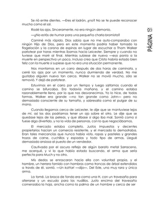 PÁGINA151
Se rió entre dientes. —Eres el ladrón, ¿no? No se te puede reconocer
mucho como el sol.
Rodé los ojos. Sinceramente, no era ningún demonio.
—¿No estás de humor para una pequeña charla bromista?
Caminé más rápido. Dios sabía que no me auto-comparaba con
ningún Hijo de Dios, pero en este momento podría haber tomado la
flagelación y la corona de espinas en lugar de escuchar a Thom Walker
parlotear por horas mientras íbamos hacia Leicester. Siempre y cuando no
tuviese que morir al final. Mientras subiese de nuevo —eso ponía a la
muerte en perspectiva un poco. Incluso creo que Cristo habría estado bien
feliz con la muerte si supiese que no era una situación permanente.
Nos montamos en un carro después de dos horas de caminata, y
cerré los ojos por un momento, nunca durmiendo de verdad. No me
gustaba alguien nuevo tan cerca. Walker no se movió mucho, sólo se
removió. Y dejó de parlotear.
Estuvimos en el carro por un tiempo y luego saltamos cuando el
camino se bifurcaba. Era todavía mañana, y el camino estaba
razonablemente lleno, por lo que nos desvanecimos. Yo lo hice, de todas
formas. Walker era grande —no tan grande como John— pero no
demasiado consciente de su tamaño, y sobresalía como el pulgar de su
mano.
Cuando llegamos cerca de Leicester, le dije que se mantuviese lejos
de mí, así los dos podríamos tener un ojo sobre el otro. Le dije que se
quedase lejos de las peleas, y que silbase si algo iba mal. Sonrió como si
fuese algo divertido, y no la vida de personas, con lo que negociábamos.
El mercado estaba completo. Justos impuestos y decentes
propietarios hacían un comercio resistente, y el mercado lo demostraba.
Eran tales mercancías que nunca había visto, ropas y pasteles y grandes
trozos de carne, cuchillos y espadas y todo tipo de armas. Llegué
demasiado ansiosa al puesto de un vendedor.
Cautivada por el oscuro reflejo de algún barato metal Sarraceno,
me acerqué, y vi lo que había estado buscando, el arma que sería
perfecta para Much y no otro.
Mis dedos se enroscaron hacia ella con voluntad propia, y el
hombre, un herrero fornido con hombros como troncos de árbol extendidos
a través de él, sonrió. —Un kattari —dijo—. Del Este, una muy rara y única
arma.
La tomé. La broca de fondo era como una H, con un travesaño para
aferrarse y un escudo para los nudillos. Justo encima del travesaño
comenzaba la hoja, ancha como la palma de un hombre y cerca de ser
 