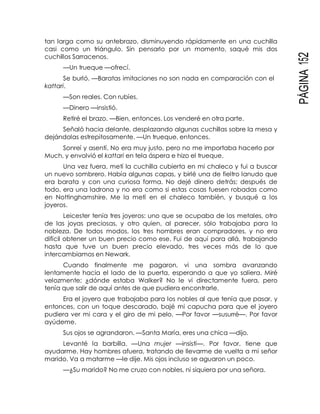 PÁGINA152
tan larga como su antebrazo, disminuyendo rápidamente en una cuchilla
casi como un triángulo. Sin pensarlo por un momento, saqué mis dos
cuchillos Sarracenos.
—Un trueque —ofrecí.
Se burló. —Baratas imitaciones no son nada en comparación con el
kattari.
—Son reales. Con rubíes.
—Dinero —insistió.
Retiré el brazo. —Bien, entonces. Los venderé en otra parte.
Señaló hacia delante, desplazando algunas cuchillas sobre la mesa y
dejándolas estrepitosamente. —Un trueque, entonces.
Sonreí y asentí. No era muy justo, pero no me importaba hacerlo por
Much, y envolvió el kattari en tela áspera e hizo el trueque.
Una vez fuera, metí la cuchilla cubierta en mi chaleco y fui a buscar
un nuevo sombrero. Había algunas capas, y birlé una de fieltro lanudo que
era barata y con una curiosa forma. No dejé dinero detrás; después de
todo, era una ladrona y no era como si estas cosas fuesen robadas como
en Nottinghamshire. Me la metí en el chaleco también, y busqué a los
joyeros.
Leicester tenía tres joyeros: uno que se ocupaba de los metales, otro
de las joyas preciosas, y otro quien, al parecer, sólo trabajaba para la
nobleza. De todos modos, los tres hombres eran compradores, y no era
difícil obtener un buen precio como ese. Fui de aquí para allá, trabajando
hasta que tuve un buen precio elevado, tres veces más de lo que
intercambiamos en Newark.
Cuando finalmente me pagaron, vi una sombra avanzando
lentamente hacia el lado de la puerta, esperando a que yo saliera. Miré
velozmente; ¿dónde estaba Walker? No le vi directamente fuera, pero
tenía que salir de aquí antes de que pudiera encontrarle.
Era el joyero que trabajaba para los nobles al que tenía que pasar, y
entonces, con un toque descarado, bajé mi capucha para que el joyero
pudiera ver mi cara y el giro de mi pelo. —Por favor —susurré—. Por favor
ayúdeme.
Sus ojos se agrandaron. —Santa María, eres una chica —dijo.
Levanté la barbilla. —Una mujer —insistí—. Por favor, tiene que
ayudarme. Hay hombres afuera, tratando de llevarme de vuelta a mi señor
marido. Va a matarme —le dije. Mis ojos incluso se aguaron un poco.
—¿Su marido? No me cruzo con nobles, ni siquiera por una señora.
 