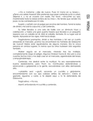 PÁGINA153
—Va a matarme —dije de nuevo. Puse mi mano en su brazo—.
¿Tiene una salida trasera? Sólo pretenda que pasé corriendo junto a usted,
déjeme ir, y no se cruzara con nadie. Por favor. —Encontré sus ojos,
mostrándole toda la rareza entera de los míos—. He tenido que vender mis
joyas; no las cambiaría por mi vida.
Suspiró, y señaló con el pulgar por encima del hombro. Tomé la bolsa
de dinero, me subí la capucha, y salí corriendo.
Su taller llevaba a una sala de fuelle con un diminuto hoyo y
calefacción, y había una gran puerta trasera que llevaba a un pequeño
espacio con un caballo en él. Miré al caballo, tentada. En su lugar subí al
tejado. Apoyada en las vigas, miré hacia abajo.
Tragándome juramentos, divisé a tres hombres y tal vez un cuarto
arrasando el mercado. ¿Cómo nos encontraron los hombres de Gisbourne
de nuevo? Debía estar siguiéndome de alguna manera. Era la única
persona en ambos lugares. A menos que los otros hubiesen sido seguidos
también.
Walker seguía en el mercado, mirando tras las mollejas,
completamente ciego al peligro. Algunos miraban hacia él. Me subí a unos
cuantos techos más y me dejé caer en el mercado, agarrándole del brazo
y empujándole lejos.
Corriendo, me deslicé entre la multitud. Yo era razonablemente
buena deslizándome, pero Thom no. Continuaba deteniéndose y
arrancando y golpeando a la gente, excusándose con ellos demasiado
alto.
—¡Maldita sea! —gruñí, sacando un cuchillo y girándome,
encontrándome con sus ojos cabeza arriba. Se detuvo—. Cierra el
gaznate, sígueme, y corre, o te dejaré aquí, y tú te defenderás de
Gisbourne.
Tragó saliva. —Ya voy.
Asentí, enfundando mi cuchillo y corriendo.
 