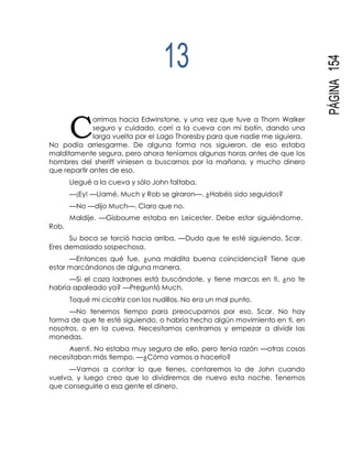 C
PÁGINA154
13
orrimos hacia Edwinstone, y una vez que tuve a Thom Walker
seguro y cuidado, corrí a la cueva con mi botín, dando una
larga vuelta por el Lago Thoresby para que nadie me siguiera.
No podía arriesgarme. De alguna forma nos siguieron, de eso estaba
malditamente segura, pero ahora teníamos algunas horas antes de que los
hombres del sheriff viniesen a buscarnos por la mañana, y mucho dinero
que repartir antes de eso.
Llegué a la cueva y sólo John faltaba.
—¡Ey! —Llamé. Much y Rob se giraron—. ¿Habéis sido seguidos?
—No —dijo Much—. Claro que no.
Maldije. —Gisbourne estaba en Leicester. Debe estar siguiéndome,
Rob.
Su boca se torció hacia arriba. —Dudo que te esté siguiendo, Scar.
Eres demasiado sospechosa.
—Entonces qué fue, ¿una maldita buena coincidencia? Tiene que
estar marcándonos de alguna manera.
—Si el caza ladrones está buscándote, y tiene marcas en ti, ¿no te
habría apaleado ya? —Preguntó Much.
Toqué mi cicatriz con los nudillos. No era un mal punto.
—No tenemos tiempo para preocuparnos por eso, Scar. No hay
forma de que te esté siguiendo, o habría hecho algún movimiento en ti, en
nosotros, o en la cueva. Necesitamos centrarnos y empezar a dividir las
monedas.
Asentí. No estaba muy segura de ello, pero tenía razón —otras cosas
necesitaban más tiempo. —¿Cómo vamos a hacerlo?
—Vamos a contar lo que tienes, contaremos lo de John cuando
vuelva, y luego creo que lo dividiremos de nuevo esta noche. Tenemos
que conseguirle a esa gente el dinero.
 