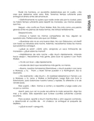 PÁGINA155
Rodé mis hombros, un escalofrío deslizándose por mi cuello. —No
creo que debamos estar solos, Rob. Tenemos tiempo suficiente para
entregar el dinero antes del amanecer.
—Definitivamente no quiero que nadie ande solo por la ciudad, pero
no habrá tiempo suficiente para repartir las monedas. Las mismas parejas
que hoy.
Negué. —No confío en Thom Walker, Rob. Era más como una pelota
girando entre mis piernas de todas formas. Me retrasó terriblemente.
Despachó esto.
—Incluso si fueran los mismos compañeros de hoy, alguien se
quedaría solo. Prefiero estar sola que con Walker.
—Quedarse solo no es una buena idea. No con Gisbourne y el sheriff
con todos sus refuerzos esta noche. Además, necesitamos todas las manos
que podamos conseguir.
—¿Qué es esto? —Gritó John, arrojando un saco tintineante de
monedas—. ¿Qué sobre las manos?
—Hablábamos de esta noche —dijo Much rápidamente, mirando
hacia abajo—. Necesitamos más gente, pero Scar no quiere ir con Thom
Walker.
—Yo iré con Scar —dijo rápidamente.
—Acabo de decir que necesitamos más gente, no menos.
—Bueno, nosotros tomaremos Edwinstowe, y Much puede ir con Lena
a Worksop, y tú, Thom, y Mark Tanner pueden ir a Nottingham. Eso lo
resolvería.
—No realmente —dijo Much—. En realidad deberíamos ir Tanner y yo
a Worksop, y tú, Lena, y Walker a Nottingham, luego Rob con Scar a
Edwinstowe, para balancear nuestra fuerza y rapidez. Es diferente a lo de
vender joyas.
Rob suspiró. —Bien. Vamos a contar y a repartirlo y luego cada uno
va por su camino.
Asentí, pero aun así no pude sacudirme la mala sensación. Algo iba
mal, y lo sabía. Sólo esperaba que tuviese cuchillos suficientes cuando
ocurriera.
Para acabar, aparté a Much mientras Rob y John seguían contando,
y desenfundé el cuchillo de mi chaleco. Le entregué el paquete de
arpillera.
—¿Qué es eso? —preguntó.
 