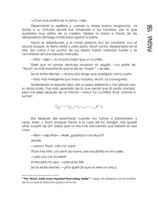 PÁGINA156
—Creo que podría ser tu arma —dije.
Desenvolvió la arpillera y, usando su brazo bueno, enganchó la
funda a su cinturón donde fue amarrada a sus hombros, por lo que
quedaba muy arriba de su cadera. Deslizó la mano a través de las
abrazaderas del largo metal para agarrar la barra.
Much la desenfundó, y el metal parecía rico en contraste con el
oscuro bosque, la tierra verde y cielo plata. Much sonrió, deslizándola en el
aire. Era como si las puntas de sus dedos fueran soldados fuertes y se
convirtieran en una espada malvada.
—Esto —dijo—, es mucho mejor que un cuchillo.
Dejé que mi sonrisa dentuda mostrara mi orgullo. —La parte de
“Much” es más importante que la de ser “mejor”7 —le dije.
Se rió entre dientes. —Ahora sólo tengo que averiguar cómo usarla.
—Eres más inteligente que todos nosotros, Much. Lo conseguirás.
Sosteniendo la espada lejos, dio un paso adelante y me abrazó con
su brazo malo. Fue más apretado de lo que pensé que él podía abrazar,
pero me alejó después de un minuto. —Saca tus cuchillos, Scar. ¡Vamos a
luchar!
Era después del anochecer cuando nos fuimos a Edwinstowe, y
Lena, Mark, y Thom estaban frente a la casa de los Morgan. Me quedé
atrás a partir de ahí. Sabía que no era más bienvenida que Saladin en esa
casa.
—Bien —dijo Rob—. Mark, ¿podrías ir con Much?
Asintió.
—Lena y Thom, vais con John.
Thom me miró, y lo sentí de nuevo, ese escalofrío en mi cuello.
—¿No voy con Scarlet?
Entrecerré mis ojos. —Llámame Will.
Se río entre dientes. —¿Por qué? Sé que no eres un chico.
7“The ‘Much’ partis more important than being ‘better’”: Juego de palabras con el nombre
de Much que al traducirlo queda como tal.
 