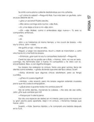 PÁGINA157
Se sintió como plomo caliente deslizándose por mis cañerías.
—¿Y cómo lo sabes? —Preguntó Rob. Fue más bien un gruñido. John
se puso delante de mí.
—¿Era un secreto? Podría decirlo.
—Ella viene conmigo esta noche —dijo Rob.
—Sí, y me dejas a Scar a mí—dijo John.
—Oh —dijo Walker, como si entendiese algo nuevo—. Tú eres su
compañero, entonces.
—No.
—Sí.
John y yo hablamos al mismo tiempo, y me crucé de brazos. —No
soy tu chica, John —siseé.
Me guiñó un ojo. —Estoy en ello.
Negué, y luego nos separamos. Much y Mark se marcharon, y John
vino hacia mí y me frotó los brazos.
—Entonces, ¿por qué no soy tu compañero todavía? —Preguntó.
Cerré los ojos así no podía ver a Rob. —Vamos, John, no vas en serio
conmigo. No terminaría bien si fueras mi compañero y te viera con la
encantadora Bess, o con Agatha Morgan.
Sus brazos me rodearon la cintura. Tenía una gran sonrisa, llena de
dientes como estrellas. —¿Estás diciendo que eres del tipo celoso, Scar?
—Estoy diciendo que algunas chicas abofetean, pero yo tengo
cuchillos.
—¿Para mí o para Agatha?
—Ambos. —Me acercó, pero mis brazos seguían estando cruzados
por lo que mis codos lo empujaban.
—¿Qué pasa si guardo todas mis sonrisas para ti?
Me reí entre dientes, moviendo la cabeza. —No eres de ese estilo,
John. ¿Por qué cambiar por mí?
—Porque por ti vale la pena.
Eso dio una especie de aleteo en mi interior, pero puse mis manos en
su gran pecho para apartarle. Dejó ir mi cintura. —Tenemos trabajo que
hacer, John.
Suspiró. —Vale. Seamos rápidos, y te compraré una bebida después
en lo Tuck.
 