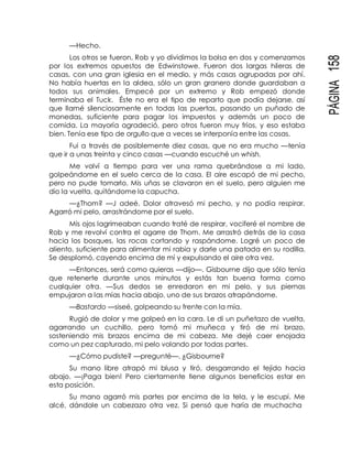 PÁGINA158
—Hecho.
Los otros se fueron, Rob y yo dividimos la bolsa en dos y comenzamos
por los extremos opuestos de Edwinstowe. Fueron dos largas hileras de
casas, con una gran iglesia en el medio, y más casas agrupadas por ahí.
No había huertas en la aldea, sólo un gran granero donde guardaban a
todos sus animales. Empecé por un extremo y Rob empezó donde
terminaba el Tuck. Éste no era el tipo de reparto que podía dejarse, así
que llamé silenciosamente en todas las puertas, pasando un puñado de
monedas, suficiente para pagar los impuestos y además un poco de
comida. La mayoría agradeció, pero otros fueron muy fríos, y eso estaba
bien. Tenía ese tipo de orgullo que a veces se interponía entre las cosas.
Fui a través de posiblemente diez casas, que no era mucho —tenía
que ir a unas treinta y cinco casas —cuando escuché un whish.
Me volví a tiempo para ver una rama quebrándose a mi lado,
golpeándome en el suelo cerca de la casa. El aire escapó de mi pecho,
pero no pude tomarlo. Mis uñas se clavaron en el suelo, pero alguien me
dio la vuelta, quitándome la capucha.
—¿Thom? —J adeé. Dolor atravesó mi pecho, y no podía respirar.
Agarró mi pelo, arrastrándome por el suelo.
Mis ojos lagrimeaban cuando traté de respirar, vociferé el nombre de
Rob y me revolví contra el agarre de Thom. Me arrastró detrás de la casa
hacia los bosques, las rocas cortando y raspándome. Logré un poco de
aliento, suficiente para alimentar mi rabia y darle una patada en su rodilla.
Se desplomó, cayendo encima de mí y expulsando el aire otra vez.
—Entonces, será como quieras —dijo—. Gisbourne dijo que sólo tenía
que retenerte durante unos minutos y estás tan buena forma como
cualquier otra. —Sus dedos se enredaron en mi pelo, y sus piernas
empujaron a las mías hacia abajo, uno de sus brazos atrapándome.
—Bastardo —siseé, golpeando su frente con la mía.
Rugió de dolor y me golpeó en la cara. Le di un puñetazo de vuelta,
agarrando un cuchillo, pero tomó mi muñeca y tiró de mi brazo,
sosteniendo mis brazos encima de mi cabeza. Me dejé caer enojada
como un pez capturado, mi pelo volando por todas partes.
—¿Cómo pudiste? —pregunté—. ¿Gisbourne?
Su mano libre atrapó mi blusa y tiró, desgarrando el tejido hacia
abajo. —¡Paga bien! Pero ciertamente tiene algunos beneficios estar en
esta posición.
Su mano agarró mis partes por encima de la tela, y le escupí. Me
alcé, dándole un cabezazo otra vez. Si pensó que haría de muchacha
 