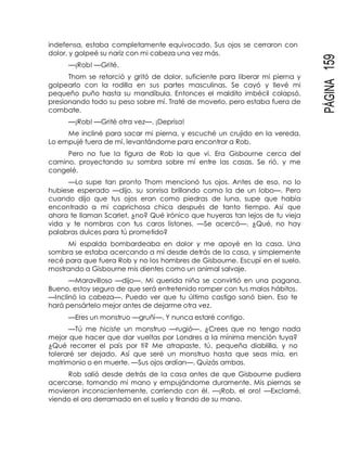 PÁGINA159
indefensa, estaba completamente equivocado. Sus ojos se cerraron con
dolor, y golpeé su nariz con mi cabeza una vez más.
—¡Rob! —Grité.
Thom se retorció y gritó de dolor, suficiente para liberar mi pierna y
golpearlo con la rodilla en sus partes masculinas. Se cayó y llevé mi
pequeño puño hasta su mandíbula. Entonces el maldito imbécil colapsó,
presionando todo su peso sobre mí. Traté de moverlo, pero estaba fuera de
combate.
—¡Rob! —Grité otra vez—. ¡Deprisa!
Me incliné para sacar mi pierna, y escuché un crujido en la vereda.
Lo empujé fuera de mí, levantándome para encontrar a Rob.
Pero no fue la figura de Rob la que vi. Era Gisbourne cerca del
camino, proyectando su sombra sobre mí entre las casas. Se rió, y me
congelé.
—Lo supe tan pronto Thom mencionó tus ojos. Antes de eso, no lo
hubiese esperado —dijo, su sonrisa brillando como la de un lobo—. Pero
cuando dijo que tus ojos eran como piedras de luna, supe que había
encontrado a mi caprichosa chica después de tanto tiempo. Así que
ahora te llaman Scarlet, ¿no? Qué irónico que huyeras tan lejos de tu vieja
vida y te nombras con tus caros listones. —Se acercó—. ¿Qué, no hay
palabras dulces para tú prometido?
Mi espalda bombardeaba en dolor y me apoyé en la casa. Una
sombra se estaba acercando a mí desde detrás de la casa, y simplemente
recé para que fuera Rob y no los hombres de Gisbourne. Escupí en el suelo,
mostrando a Gisbourne mis dientes como un animal salvaje.
—Maravilloso —dijo—. Mi querida niña se convirtió en una pagana.
Bueno, estoy seguro de que será entretenido romper con tus malos hábitos.
—Inclinó la cabeza—. Puedo ver que tu último castigo sanó bien. Eso te
hará pensártelo mejor antes de dejarme otra vez.
—Eres un monstruo —gruñí—. Y nunca estaré contigo.
—Tú me hiciste un monstruo —rugió—. ¿Crees que no tengo nada
mejor que hacer que dar vueltas por Londres a la mínima mención tuya?
¿Qué recorrer el país por ti? Me atrapaste, tú, pequeña diablilla, y no
toleraré ser dejado. Así que seré un monstruo hasta que seas mía, en
matrimonio o en muerte. —Sus ojos ardían—. Quizás ambas.
Rob salió desde detrás de la casa antes de que Gisbourne pudiera
acercarse, tomando mi mano y empujándome duramente. Mis piernas se
movieron inconscientemente, corriendo con él. —¡Rob, el oro! —Exclamé,
viendo el oro derramado en el suelo y tirando de su mano.
 