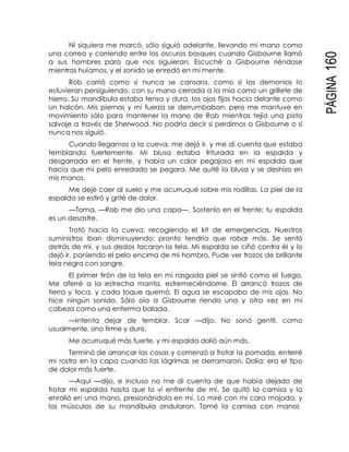PÁGINA160
Ni siquiera me marcó, sólo siguió adelante, llevando mi mano como
una correa y corriendo entre los oscuros bosques cuando Gisbourne llamó
a sus hombres para que nos siguieran. Escuché a Gisbourne riéndose
mientras huíamos, y el sonido se enredó en mi mente.
Rob corrió como si nunca se cansara, como si los demonios lo
estuvieran persiguiendo, con su mano cerrada a la mía como un grillete de
hierro. Su mandíbula estaba tensa y dura, los ojos fijos hacia delante como
un halcón. Mis piernas y mi fuerza se derrumbaban, pero me mantuve en
movimiento sólo para mantener la mano de Rob mientras tejía una pista
salvaje a través de Sherwood. No podría decir si perdimos a Gisbourne o si
nunca nos siguió.
Cuando llegamos a la cueva, me dejó ir, y me di cuenta que estaba
temblando fuertemente. Mi blusa estaba triturada en la espalda y
desgarrada en el frente, y había un calor pegajoso en mi espalda que
hacía que mi pelo enredado se pegara. Me quité la blusa y se deshizo en
mis manos.
Me dejé caer al suelo y me acurruqué sobre mis rodillas. La piel de la
espalda se estiró y grité de dolor.
—Toma. —Rob me dio una capa—. Sostenlo en el frente; tu espalda
es un desastre.
Trotó hacia la cueva, recogiendo el kit de emergencias. Nuestros
suministros iban disminuyendo; pronto tendría que robar más. Se sentó
detrás de mí, y sus dedos tocaron la tela. Mi espalda se ciñó contra él y lo
dejó ir, poniendo el pelo encima de mi hombro. Pude ver trozos de brillante
tela negra con sangre.
El primer tirón de la tela en mi rasgada piel se sintió como el fuego.
Me aferré a la estrecha manta, estremeciéndome. Él arrancó trozos de
tierra y toca, y cada toque quemó. El agua se escapaba de mis ojos. No
hice ningún sonido. Sólo oía a Gisbourne riendo una y otra vez en mi
cabeza como una enferma balada.
—Intenta dejar de temblar, Scar —dijo. No sonó gentil, como
usualmente, sino firme y duro.
Me acurruqué más fuerte, y mi espalda dolió aún más.
Terminó de arrancar las cosas y comenzó a frotar la pomada, enterré
mi rostro en la capa cuando las lágrimas se derramaron. Dolía; era el tipo
de dolor más fuerte.
—Aquí —dijo, e incluso no me di cuenta de que había dejado de
frotar mi espalda hasta que lo vi enfrente de mí. Se quitó la camisa y la
enrolló en una mano, presionándola en mí. Lo miré con mi cara mojada, y
los músculos de su mandíbula ondularon. Tomé la camisa con manos
 