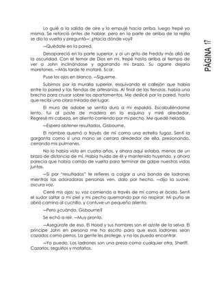 PÁGINA17
Lo guié a la salida de aire y lo empujé hacia arriba, luego trepé yo
misma. Se retorció antes de hablar, pero en la parte de arriba de la rejilla
se dio la vuelta y preguntó―: ¿Hacia dónde voy?
―Quédate en la pared.
Desapareció en la parte superior, y oí un grito de Freddy más allá de
la oscuridad. Con el temor de Dios en mí, trepé hasta arriba al tiempo de
ver a John inclinándose y agarrando mi brazo. Su agarre dejaría
moretones. ―Más tarde te mataré, Scar.
Puse los ojos en blanco. ―Sígueme.
Subimos por la muralla superior, esquivando el callejón que había
entre la pared y las tiendas de artesanías. Al final de las tiendas, había una
brecha para cruzar sobre los apartamentos. Me deslicé por la pared, hasta
que recibí una clara mirada del lugar.
El muro de adobe se sentía duro a mi espalda. Escabulléndome
lento, fui al poste de madera en la esquina y miré alrededor.
Regresé mi cabeza, en aliento corriendo por mi pecho. Me quedé helada.
―Espero obtener resultados, Gisbourne.
El nombre quemó a través de mí como una estrella fugaz. Sentí la
garganta como si una mano se cerrara alrededor de ella, presionando,
cerrando mis pulmones.
No lo había visto en cuatro años, y ahora aquí estaba, menos de un
brazo de distancia de mí. Había huido de él y mantenido huyendo, y ahora
parecía que había corrido de vuelta para terminar de golpe nuestras vidas
juntas.
―Si por “resultados” te refieres a colgar a una banda de ladrones
mientras las adoradoras personas ven, dalo por hecho. ―dijo la suave,
oscura voz.
Cerré mis ojos; su voz comiendo a través de mí como el ácido. Sentí
el sudor saltar a mi piel y mi pecho quemando por no respirar. Mi puño se
abrió camino al cuchillo, y contuve un pequeño aliento.
―Pero ¿cuándo, Gisbourne?
Se echó a reír. ―Muy pronto.
―Asegúrate de eso. El Hood y sus hombres son el azote de la selva. El
príncipe John en persona me ha escrito para que esos ladrones sean
cazados como perros. La gente les protege, y no los puedo encontrar.
―Yo puedo. Los ladrones son una presa como cualquier otra, Sheriff.
Cazarlos, seguirlos y matarlos.
 