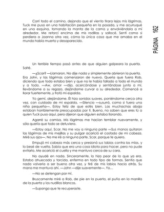 PÁGINA162
Corrí todo el camino, dejando que el viento tirara lejos mis lágrimas.
Tuck me puso en una habitación pequeña en la posada, y me acurruqué
en una esquina, tomando la manta de la cama y envolviéndola a mí
alrededor. Me retorcí encima de mis rodillas y sollocé. Sentí como si
perdiera a Joanna otra vez, cómo la única cosa que me amaba en el
mundo había muerto y desaparecido.
Salté.
Un terrible tiempo pasó antes de que alguien golpeara la puerta.
—¿Scar? —Llamaron. No dije nada y simplemente abrieron la puerta.
Era John, y las lágrimas comenzaron de nuevo. Quería que fuera Rob,
diciendo que todo estaba bien y que no le había fallado a todo el mundo
y a todo. —Aw, amor —dijo, acercándose y sentándose junto a mí,
llevándome a su regazo, dejándome curvar a su alrededor. Comencé a
llorar fuertemente, y frotó mi espalda.
Yo gemí, alejándome. Él hizo sonidos suaves, poniéndome cerca otra
vez, con cuidado de mi espalda. —Silencio —susurró, como si fuera una
niña pequeña—. Estoy feliz de que estés bien. Las muchachas abajo
estaban horriblemente preocupadas por ti. Bueno, no saben que eres tú a
quien Tuck puso aquí, pero dijeron que alguien estaba llorando.
Agarré su camisa. Mis lágrimas me hacían temblar nuevamente, y
sólo quería que todo se detuviera.
—Estoy aquí, Scar. No me voy a ninguna parte —Sus manos quitaron
las lágrimas de mis mejillas y su pulgar acarició el costado de mi cabeza.
Miré sus ojos—. No me iré a ninguna parte, Scar, porque te quiero.
Empujó mi cabeza más cerca y presionó sus labios contra los míos, y
lo besé de vuelta. Sabía que era una cosa idiota para hacer, pero no pude
evitarlo. Me acarició el cuello y me mantuvo cerca de su cara.
No ayudé en nada. Sinceramente, lo hizo peor de lo que ya era.
Estaba ahuecada y torcida, enferma en todo tipo de formas. Sentía que
nada volvería a ser bueno otra vez, y tiré de mis labios hacia atrás. Su
mano me mantuvo ahí. —John —dije suavemente—. Yo…
—No se detengan por mí.
Bruscamente miré a Rob, de pie en la puerta, el puño en la manilla
de la puerta y los nudillos blancos.
—Supongo que te recuperaste.
 