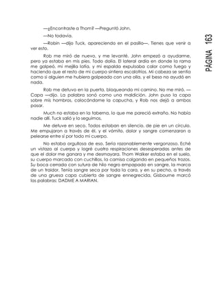 PÁGINA163
—¿Encontraste a Thom? —Preguntó John.
—No todavía.
—Robin —dijo Tuck, apareciendo en el pasillo—. Tienes que venir a
ver esto.
Rob me miró de nuevo, y me levanté. John empezó a ayudarme,
pero ya estaba en mis pies. Todo dolía. El lateral ardía en donde la rama
me golpeó, mi mejilla latía, y mi espalda expulsaba calor como fuego y
haciendo que el resto de mi cuerpo sintiera escalofríos. Mi cabeza se sentía
como si alguien me hubiera golpeado con una olla, y el beso no ayudó en
nada.
Rob me detuvo en la puerta, bloqueando mi camino. No me miró. —
Capa —dijo. La palabra sonó como una maldición. John puso la capa
sobre mis hombros, colocándome la capucha, y Rob nos dejó a ambos
pasar.
Much no estaba en la taberna, lo que me pareció extraño. No había
nadie allí. Tuck salió y lo seguimos.
Me detuve en seco. Todos estaban en silencio, de pie en un círculo.
Me empujaron a través de él, y el vómito, dolor y sangre comenzaron a
pelearse entre sí por todo mi cuerpo.
No estaba orgullosa de eso. Sería razonablemente vergonzoso. Eché
un vistazo al cuerpo y logré cuatro respiraciones desesperadas antes de
que el dolor me ganara y me desmayara. Thom Walker estaba en el suelo,
su cuerpo marcado con cuchillos, la camisa colgando en pequeños trozos.
Su boca cerrada con sutura de hilo negro empapado en sangre, la marca
de un traidor. Tenía sangre seca por toda la cara, y en su pecho, a través
de una gruesa capa cubierta de sangre ennegrecida, Gisbourne marcó
las palabras: DADME A MARIAN.
 