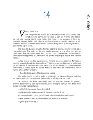 PÁGINA164
V
oy a morir hoy.
14
Me desperté de nuevo en la habitación de Tuck, y esta vez
estaba en la cama, sin la capa y con las mantas alrededor
de mí. Me sentía como una roca. Me moví y mi cuerpo entero se
encontraba adolorido. Mis ojos se sentían como polvo de madera y mi
costado estaba caliente e hinchado. Estaba magullada y ensangrentada,
por dentro y por fuera.
Me quedé durante mucho tiempo sobre la cama, sin moverme, solo
parpadeando. Era todo en lo que podía pensar, una y otra vez. Voy a
morir hoy. Porque sabía que tan pronto como comenzara a moverme,
tenía que entregarme a Gisbourne. No podía dejar que nadie más saliera
herido.
A los chicos no les gustaría eso. Tendría que escaparme. Tampoco
tendría la posibilidad de despedirme. Y luego, cuando Gisbourne viniera a
mi encuentro, él me mataría. Dios sabe que yo había hecho bastante para
merecerlo, y dado que mi padre firmó el contrato de matrimonio hace
tantos años, él tenía razón.
—Puedo decir que estás despierta, sabes.
Me volví hacia mi otro lado, mordiendo mi labio mientras rodaba
sobre mis heridas y mi espalda. Me senté y el vértigo me sacudió.
Se trataba de Rob, sentando con su espalda contra la puerta.
Estaba desaliñado y con apariencia suave, excepto por sus ojos. Ellos eran
duros, mirando hacia el piso.
—¿Cuánto tiempo estuve dormida?
—¿Quieres decir desmayada? Te desmayaste, Scar.
La memoria del cuerpo pasó sobre mí como el hielo. —Correcto.
—Has estado fuera durante la noche. Nunca te moviste.
—¿Por qué estás aquí?
 
