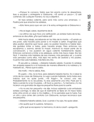 PÁGINA165
—Porque te conozco. Sabía que tan pronto como te despertaras,
ibas a escapar y entregarte a Gisbourne. —Él sonrió un poco—. O salir
corriendo. De cualquier manera, no voy a dejarte ir.
Mi taza estaba caliente, pero sonó más como una amenaza. —
Podría jurar que anoche me odiabas.
—Esto tiene poco que ver con si te estoy entregando a Gisbourne o
no.
—No es legal, sabes. Apartarme de él.
—La última vez que hice una verificación, yo estaba fuera de la ley,
entonces es discutible. ¿Por qué hablas así?
Miré hacia abajo, escarbando en los hilos de la manta. —Cuando yo
era joven, solía hacerlo para poner a mi madre a saltar. Imaginaba que
ellos podían decirme qué hacer, pero no podían forzarme a hablar bien.
Me gustaba imitar a todos, para hacerla enojar. Pero entonces nos
escapamos y Joanna, siendo la mayor, mantuvo la mayor parte de la
conversación, y nos pusieron en agua caliente horriblemente rápido.
Entonces comencé a imitar a los plebeyos, entre más tosco mejor. Era tan
fácil. Y mientras más hablaba de esa manera, más pensaba así, y cuanto
más pensaba como ellos, más lejos me sentía de Leaford y mis padres.
Cuanto más rudo hablaba, más libre era. Era.
Él sacudió su cabeza. —Debería haberlo sabido. Cuando tú estabas
tan enojada respecto a mí tratando de manera diferente a la nobleza y tú
hablaste así... Pienso que lo sabía.
Me mofé. —No lo sabías, Rob.
Él suspiró. —No, no lo hice, pero debería haberlo hecho. Te vi robar la
cinta de las cosas de Gisbourne, lo supe cuando hablaste, tenía todos esos
indicios que no quise juntar. —Él tragó—. Te conocí una vez.
Probablemente no lo recuerdas. Tú eras solamente una niña. Pasé por tu
tierra cuando fui a las Cruzadas. —Él tocó su pecho—. Tu hermana y tú me
hicieron una guirnalda de algunas pequeñas flores para la suerte.
—Yo no era tan pequeña —le dije. Incluso sabiendo cuán enfadado
estaba conmigo, la idea de que él realmente se fijara en mi hace todos
estos años envió un rubor a mis mejillas—. O no pensaba que lo fuera. Fue
un año y pico antes del contrato con Gisbourne, aunque reconozco que
era pequeña.
—Debería haberlo sabido, Scar, cuando vi tus ojos. No quise saber.
—No quería que tú supieras, tampoco.
—¿Por qué se escaparon tu hermana y tú de la casa? —preguntó.
 