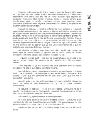 PÁGINA166
Resoplé. —Joanna fue la única persona que significaba algo para
mí. Y yo para ella. Mis padres habían firmado mi contrato con Gisbourne y
esperaban una oferta por ella de un señor escocés que llegaría en
cualquier momento. Ellos tenían muchas tierras y ningún dinero para
mantenerlas, pero no podían venderlas porque eran nuestras dotes.
Gisbourne y ese otro señor llegaron cortejando con dinero y mis padres no
dejaron pasar la oportunidad.
Sacudí mi cabeza. —Nosotras estaríamos muy alejadas y —susurré,
apretando fuertemente mis ojos contra la idea—, estaba tan asustada de
él. Mis padres nos presentaron y le permitieron que me llevara caminando
al jardín. Yendo con él, mi cuerpo sentía como hielo por todas partes. No
podía explicarlo, pero él me hizo sentir una sensación tan horrible. Envié a
mis criadas para que hablaran con sus sirvientes y las historias que escuché
de ellos dejaron escalofríos en mi sangre. Cuando les dije a mis padres que
no me casaría con él, dijeron que yo era una chica testaruda y que no
sabía lo que era mejor. Entonces huimos.
Mis dientes mordieron con fuerza mi labio, torciéndolo, peleando
hasta que se sentía como un gusano en mi boca. —Ella se habría
quedado. Se habría casado con su señor escocés. Fui yo.
—¿Quién la hizo irse? —Mis ojos se engancharon en el piso y no
dejaron saber nada—. Ella tomó su propia decisión, Scar. Ella era mayor
que tú.
—No importa. Si yo no hubiera sido una cobarde, ella se habría
quedado. Y si ella se quedaba, no estaría muerta.
Las palabras cayeron suaves entre nosotros, se asentaron y crecieron
hasta que todo en lo que podía pensar era en el silencio. Entonces, Rob
suspiró. —¿Por qué no confiaste en mí con esto? ¿Por qué no me lo
contaste? —preguntó.
Alcé la vista y sus ojos estaban sobre mí, tristes, abiertos y llegando
hacia mí. —Porque eres honorable, Rob, y por tu honor deberías
devolverme.
Él sacudió su cabeza. —Tú no eres un caballo. Gisbourne no es tu
dueño y no te devolveré en contra de tu voluntad. Y en cuanto a mi honor,
hay dos puntos de vista sobre esa situación.
Me retorcí. —¿Alguno de ellos es bueno para mí?
Él sonrió, pero ésta no era una verdadera sonrisa. —Gisbourne es un
monstruo. Le dije que te protegería con mi vida y me gustaría pasar mi vida
entera cuidando a chicas como tú de hombres como él.
—Pero mi padre hizo el compromiso —dije. Sabía lo que él iba a
decir.
 