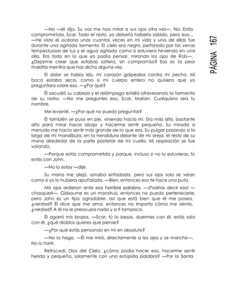 PÁGINA167
—No —él dijo. Su voz me hizo mirar a sus ojos otra vez—. No. Estás
comprometida, Scar. Todo el resto, yo debería haberlo sabido, pero eso…
—He visto el océano unas cuantas veces en mi vida y una de ellas fue
durante una agitada tormenta. El cielo era negro, perforado por las venas
tempestuosas de luz y el agua agitada como si estuviera hirviendo en una
olla. Era todo en lo que yo podía pensar, mirando los ojos de Rob—.
¿Dejarme creer que estabas soltera, sin compromiso? Esa es la peor
maldita mentira que has dicho alguna vez.
El dolor se había ido, mi corazón golpeaba contra mi pecho. Mi
boca estaba seca, como si mi cuerpo entero no quisiera que yo
preguntara sobre eso. —¿Por qué?
Él sacudió su cabeza y el relámpago estalló atravesando la tormenta
de su rostro. —No me preguntes eso, Scar. Marian. Cualquiera sea tu
nombre.
Me levanté. —¿Por qué no puedo preguntar?
Él también se puso en pie, viniendo hacia mí. Era más alto, bastante
alto para mirar hacia abajo y hacerme sentir pequeña. Su mirada a
menudo me hacía sentir más grande de lo que era. Su pulgar pasando a lo
largo de mi mandíbula, en la hendidura delante de mi oreja, el resto de su
mano alrededor de la parte posterior de mi cuello. Mi respiración se fue
volando.
—Porque estás comprometida y porque, incluso si no lo estuvieras, tú
estás con John.
—No lo estoy —dije.
Su mano me alejó, sonaba enfadado, pero sus ojos solo se veían
como si yo lo hubiera apuñalado. —Bien, entonces eso te hace una puta.
Mis ojos ardieron ante esa horrible palabra. —¡Podrías decir eso! —
chasqueé—. Gisbourne es un monstruo, entonces no puedo pertenecerle,
pero John es un tipo agradable, así que está bien que él me posea,
¿verdad? Él dice que me ama, entonces no importa cómo me siento,
¿verdad? A él no le preocupa nada y a ti tampoco.
Él agarró mis brazos. —Scar, tú lo besas, duermes con él, estás sola
con él, ¿qué diablos quieres que piense?
—¿Por qué estás pensando en mí en absoluto?
—No lo hago. —Él me miró, directamente a los ojos y se marchó—.
No lo haré.
Retrocedí. Dios del Cielo, ¿cómo podía hacer eso, hacerme sentir
herida y pequeña, solamente con una estúpida palabra? —Por la Santa
 