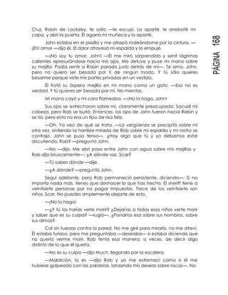 PÁGINA168
Cruz, Robin de Locksley, te odio —le escupí. Lo aparté, le arrebaté mi
capa, y abrí la puerta. Él agarró mi muñeca y lo aparté.
John estaba en el pasillo y me atrapó rodeándome por la cintura. —
¡Eh! amor —dijo él. El dolor atravesó mi espalda y lo empujé.
—¡No soy tu amor, John! —Él me miró sorprendido y sentí lágrimas
calientes apresurándose hacia mis ojos. Me detuve y puse mi mano sobre
su mejilla. Podía sentir a Robin parado justo detrás de mí—. Te amo, John,
pero no quiero ser besada por ti de ningún modo. Y tú sólo quieres
besarme porque viste mis partes privadas en un vestido.
Él frotó su áspera mejilla en mi mano como un gato. —Eso no es
verdad. Y tú quieres ser besada por mí. No mientas.
Mi mano cayó y mi cara flameaba. —¡No lo hago, John!
Sus ojos se estrecharon sobre mí, claramente preocupado. Sacudí mi
cabeza, pero Rob se burló. Entonces, los ojos de John fueron hacia Robin y
se rió, pero esta no era un tipo de risa feliz.
—Oh. Ya veo de qué se trata. —La vergüenza se precipitó sobre mí
otra vez, sintiendo la horrible mirada de Rob sobre mi espalda y mi rostro se
contrajo. John se puso tenso—. ¿Hay algo que tú y yo debamos estar
discutiendo, Rob? —preguntó John.
—No —dijo. Me abrí paso entre John con agua sobre mis mejillas y
Rob dijo bruscamente—: ¿A dónde vas, Scar?
—Tú sabes dónde —dije.
—¿A dónde? —preguntó John.
Seguí adelante, pero Rob permaneció persistente, diciendo—: Si no
importa nada más, tienes que deshacer lo que has hecho. El sheriff tiene a
veintisiete personas por no pagar impuestos. Trece de los veintisiete son
niños, Scar. No puedes simplemente alejarte de esto.
—¡No lo hago!
—¿Y tú los harías verte morir? ¿Dejarías a todos esos niños verte morir
y saber que es su culpa? —rugió—. ¿Pondrías eso sobre sus hombros, sobre
sus almas?
Caí sin fuerzas contra la pared. No me giré para mirarlo, no me atreví.
Él estaba furioso, pero me preguntaba —deseaba— si estaba diciendo que
no quería verme morir. Rob tenía esa manera, a veces, de decir algo
distinto de lo que él quería.
—No es su culpa —dijo Much, llegando por la escalera.
—Maldición, lo es —dijo Rob y yo me estremecí como si él me
hubiese golpeado con las palabras, lanzando mis deseos sobre rocas—. No
 