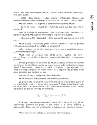 PÁGINA169
voy a dejar que se entregue, pero sí, justo en este momento, pienso que
esto es su culpa.
—¡Rob! —Dijo Much—. Todos estamos enfadados. Algunos por
motivos diferentes, pero este no es el momento para culpar a otros por ello.
Mis ojos ardían. —Es legítimo el derecho de culparme, Much.
—Tú no lo hiciste —insistió él—. Además, ¿qué puedes hacer tú sin
nosotros?
—Es fácil —dije suavemente—. Gisbourne hará casi cualquier cosa
por conseguirme. Me puedo comerciar por la gente del pueblo.
—¿De qué estás hablando? —John preguntó, dando un paso más
cerca.
Much suspiró. —Entonces, ¿eres Marian? —Asentí—. Scar, no puedes
ir. Él apenas conocía a Thom. ¿Qué va a hacerte?
—Eso no importa. Mi vida puede comprar otras veintisiete, Much.
¿Qué quieres que haga?
Much subió un escalón, más cerca a mí. —Lucha. —Lo miré—.
Luchar, Scar, porque Dios sabe que no puedo luchar de la manera que
quisiera.
Nunca pensaba en el brazo de Much si podía evitarlo, el muñón8
negro lleno de cicatrices, donde su mano fue cortada por los hombres del
sheriff. Él lo mantenía oculto, en un bolsillo o bajo una capa. Ahora lo puso
entre nosotros. Coloqué mi mano sobre él. Si alguna vez pudiera curar
algo, deseaba que pudiera ser eso.
—Ayudaré, luego me iré —le dije—. Para bien.
Much miraba a Rob, pero me abrí camino pasándolo.
La puerta de la taberna lucía tremendamente tentadora, pero en
cambio fui a la cocina a tomar algo de caldo. El alivio se lavaba a través
de mí en forma de pulsos con el dolor, y así fueron derribando la cantidad
aplastante de grietas y miedo en mi mente.
Tuck dejó que me quedara en la habitación por los días siguientes.
Necesitaba curarme un poco, y era mejor si lo hacía caliente y
alimentada. Creo que los muchachos estuvieron de acuerdo porque,
8 Parte de un miembro cortado que permanece adherido al cuerpo.
 