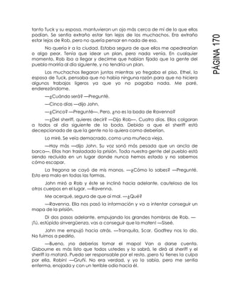 PÁGINA170
tanto Tuck y su esposa, mantuvieron un ojo más cerca de mí de lo que ellos
podían. Se sentía extraño estar tan lejos de los muchachos. Era extraño
estar lejos de Rob, pero no quería pensar en nada de eso.
No quería ir a la ciudad. Estaba segura de que ellos me apedrearían
o algo peor. Tenía que idear un plan, pero nada venía. En cualquier
momento, Rob iba a llegar y decirme que habían fijado que la gente del
pueblo moriría al día siguiente, y no tendría un plan.
Los muchachos llegaron juntos mientras yo fregaba el piso. Ethel, la
esposa de Tuck, pensaba que no había ninguna razón para que no hiciera
algunos trabajos ligeros ya que yo no pagaba nada. Me paré,
enderezándome.
—¿Cuándo será? —Pregunté.
—Cinco días —dijo John.
—¿Cinco? —Pregunté—. Pero, ¿no es la boda de Ravenna?
—¿Del sheriff, quieres decir? —Dijo Rob—. Cuatro días. Ellos colgaran
a todos al día siguiente de la boda. Debido a que el sheriff está
decepcionado de que la gente no lo quiera como deberían.
Lo miré. Se veía demacrado, como una muñeca vieja.
—Hay más —dijo John. Su voz sonó más pesada que un ancla de
barco—. Ellos han trasladado la prisión. Toda nuestra gente del pueblo está
siendo recluida en un lugar donde nunca hemos estado y no sabemos
cómo escapar.
La fregona se cayó de mis manos. —¿Cómo lo sabes? —Pregunté.
Esto era malo en todas las formas.
John miró a Rob y éste se inclinó hacia adelante, cauteloso de los
otros cuerpos en el lugar. —Ravenna.
Me acerqué, segura de que oí mal. —¿Qué?
—Ravenna. Ella nos pasó la información y va a intentar conseguir un
mapa de la prisión.
Di dos pasos adelante, empujando los grandes hombros de Rob. —
¡Tú, estúpido sinvergüenza, vas a conseguir que la maten! —Siseé.
John me empujó hacia atrás. —Tranquila, Scar. Godfrey nos lo dio.
No fuimos a pedirlo.
—Bueno, ¡no deberías tomar el mapa! Van a darse cuenta.
Gisbourne es más listo que todos ustedes y lo sabrá, le dirá al sheriff y el
sheriff la matará. Puedo ser responsable por el resto, ¡pero tú tienes la culpa
por ella, Robin! —Gruñí. No era verdad, y yo lo sabía, pero me sentía
enferma, enojada y con un terrible odio hacia él.
 