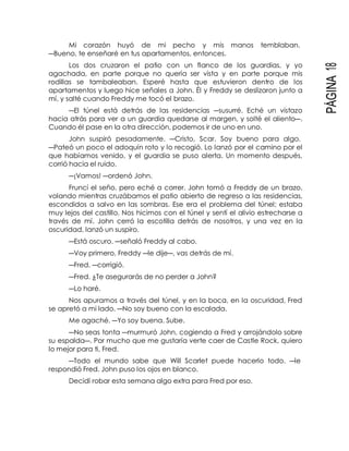 PÁGINA18
Mi corazón huyó de mi pecho y mis manos temblaban.
―Bueno, te enseñaré en tus apartamentos, entonces.
Los dos cruzaron el patio con un flanco de los guardias, y yo
agachada, en parte porque no quería ser vista y en parte porque mis
rodillas se tambaleaban. Esperé hasta que estuvieron dentro de los
apartamentos y luego hice señales a John. Él y Freddy se deslizaron junto a
mí, y salté cuando Freddy me tocó el brazo.
―El túnel está detrás de las residencias ―susurré. Eché un vistazo
hacia atrás para ver a un guardia quedarse al margen, y solté el aliento―.
Cuando él pase en la otra dirección, podemos ir de uno en uno.
John suspiró pesadamente. ―Cristo, Scar. Soy bueno para algo.
―Pateó un poco el adoquín roto y lo recogió. Lo lanzó por el camino por el
que habíamos venido, y el guardia se puso alerta. Un momento después,
corrió hacia el ruido.
―¡Vamos! ―ordenó John.
Fruncí el seño, pero eché a correr. John tomó a Freddy de un brazo,
volando mientras cruzábamos el patio abierto de regreso a las residencias,
escondidos a salvo en las sombras. Ese era el problema del túnel; estaba
muy lejos del castillo. Nos hicimos con el túnel y sentí el alivio estrecharse a
través de mí. John cerró la escotilla detrás de nosotros, y una vez en la
oscuridad, lanzó un suspiro.
―Está oscuro. ―señaló Freddy al cabo.
―Voy primero, Freddy ―le dije―, vas detrás de mí.
―Fred. ―corrigió.
―Fred. ¿Te asegurarás de no perder a John?
―Lo haré.
Nos apuramos a través del túnel, y en la boca, en la oscuridad, Fred
se apretó a mi lado. ―No soy bueno con la escalada.
Me agaché. ―Yo soy buena. Sube.
―No seas tonta ―murmuró John, cogiendo a Fred y arrojándolo sobre
su espalda―. Por mucho que me gustaría verte caer de Castle Rock, quiero
lo mejor para ti, Fred.
―Todo el mundo sabe que Will Scarlet puede hacerlo todo. ―le
respondió Fred. John puso los ojos en blanco.
Decidí robar esta semana algo extra para Fred por eso.
 