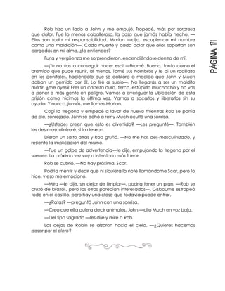 PÁGINA171
Rob hizo un lado a John y me empujó. Tropecé, más por sorpresa
que dolor. Fue lo menos caballeroso, la cosa que jamás había hecho. —
Ellos son toda mi responsabilidad, Marian —dijo, escupiendo mi nombre
como una maldición—. Cada muerte y cada dolor que ellos soportan son
cargados en mi alma, ¿lo entiendes?
Furia y vergüenza me sorprendieron, encendiéndose dentro de mí.
—¡Tu no vas a conseguir hacer eso! —Bramé. Bueno, tanto como el
bramido que pude reunir, al menos. Tomé sus hombros y le di un rodillazo
en los genitales, haciéndolo que se doblara a medida que John y Much
daban un gemido por él. Lo tiré al suelo—. No llegarás a ser un maldito
mártir, ¿me oyes? Eres un cabeza dura, terco, estúpido muchacho y no vas
a poner a más gente en peligro. Vamos a averiguar la ubicación de esta
prisión como hicimos la última vez. Vamos a sacarlos y liberarlos sin su
ayuda. Y nunca, jamás, me llames Marian.
Cogí la fregona y empecé a lavar de nuevo mientras Rob se ponía
de pie, sonrojado. John se echó a reír y Much ocultó una sonrisa.
—¿Ustedes creen que esto es divertido? —Les pregunté—. También
los des-masculinizaré, si lo desean.
Dieron un salto atrás y Rob gruñó. —No me has des-masculinizado, y
resiento la implicación del mismo.
—Fue un golpe de advertencia—le dije, empujando la fregona por el
suelo—. La próxima vez voy a intentarlo más fuerte.
Rob se cubrió. —No hay próxima, Scar.
Podría mentir y decir que ni siquiera lo noté llamándome Scar, pero lo
hice, y eso me emocionó.
—Mira —le dije, sin dejar de limpiar—, podría tener un plan. —Rob se
cruzó de brazos, pero los otros parecían interesados—. Gisbourne estropeó
todo en el castillo, pero hay una clase que todavía puede entrar.
—¿Ratas? —preguntó John con una sonrisa.
—Creo que ella quiera decir animales, John —dijo Much en voz baja.
—Del tipo sagrado —les dije y miré a Rob.
Las cejas de Robin se alzaron hacia el cielo. —¿Quieres hacernos
pasar por el clero?
 