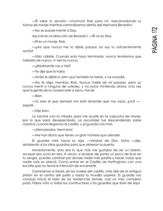 PÁGINA172
—Él sabe tu secreto —murmuró Rob para mí, reacomodando su
túnica de monje mientras caminábamos detrás del Hermano Benedict.
—No se puede mentir a Dios.
Apuntó en la dirección de Benedict. —Él no es Dios.
—Él es un monje, Rob.
—¿Así que nunca me lo dijiste porque no soy lo suficientemente
santo?
—Sólo cállate. Cuando esto haya terminado, nunca tendremos que
hablarlo de nuevo, ni vernos nunca.
—¿Realmente vas a irte?
—Te dije que lo haría.
—Antes le dijiste a John que también lo harías, y no sucedió.
—No te digo mentiras, Rob. Nunca hablé de mi pasado, pero yo
nunca mentí a ninguno de ustedes, y no estoy mintiendo ahora. Una vez
que la gente de la ciudad esté a salvo, me iré.
—Bien.
—Tú eres el que siempre me está diciendo que me vaya, ¿no? —
espeté.
—Dije bien.
Lo fulminé con la mirada, pero me oculté en la capucha de monje,
por lo que pasó desapercibido. La oscuridad fue descendiendo sobre
nosotros cuando llegamos al castillo, y el guardia nos miró.
—¡Demasiados, Hermano!
—Me han dicho que tienes un gran número que atender.
El guardia miró hacia la reja. —Verdad de Dios. Entra —dijo,
señalando a los otros guardias para que abrieran la puerta.
Honestamente, esto era lo que más me gustaba de ser un ladrón,
aunque sea sucio en eso. A veces, si acabas de poner un poco de licor en
tu sangre, puedes caminar por donde nadie más podría y hacer cosas que
nadie más se atrevió. Como entrar en el Castillo de Nottingham con una
escolta que no tenía la intención de encerrarte.
Caminamos a través de los niveles del castillo, más allá de la antigua
prisión en el centro del patio y hasta la muralla superior. El guardia nos
condujo hacia el lado de las residencias donde, casi un mes completo
pasó, había visto a todos los constructores y los guardias que iban de aquí
 